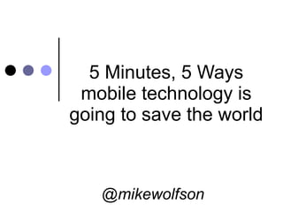 5 Minutes, 5 Ways mobile technology is going to save the world @mikewolfson 