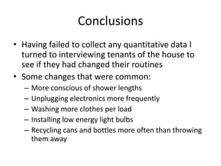 Conclusions
• Finding data on a fraternity house’s consumption
of water and electricity proved to be troublesome
• Speaking to James Cameron, President of Alpha
Sigma Phi and Vice President of the Zeta Mu
Housing Corporation, revealed only that
consumption had gone down and money on
utilities had been saved.
– Could not say by how much exactly, just that it had
not been a drastic change, but a change nonetheless
 