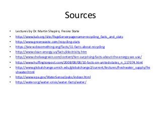 Sources
• Lectures by Dr. Martin Shapiro, Fresno State
• http://www.kab.org/site/PageServerpagename=recycling_facts_and_stats
• http://www.greenwaste.com/recycling-stats
• https://www.dosomething.org/facts/11-facts-about-recycling
• http://www.clean-energy.us/facts/electricity.htm
• http://www.chelseagreen.com/content/ten-surprising-facts-about-the-energy-we-use/
• http://www.huffingtonpost.com/2008/08/08/10-facts-on-united-states_n_117074.html
• http://www.globalchange.umich.edu/globalchange2/current/lectures/freshwater_supply/fre
shwater.html
• http://www.epa.gov/WaterSense/pubs/indoor.html
• http://water.org/water-crisis/water-facts/water/
 