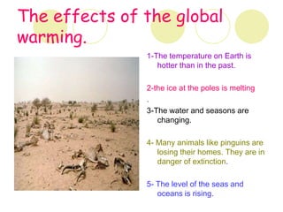 The effects of the global
warming.
               1-The temperature on Earth is
                  hotter than in the past.

               2-the ice at the poles is melting
               .
               3-The water and seasons are
                  changing.

               4- Many animals like pinguins are
                  losing their homes. They are in
                  danger of extinction.

               5- The level of the seas and
                  oceans is rising.
 