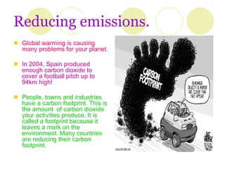 Reducing emissions.
 Global warming is causing
  many problems for your planet.

 In 2004, Spain produced
  enough carbon dioxide to
  cover a football pitch up to
  94km high!

 People, towns and industries
  have a carbon footprint. This is
  the amount of carbon dioxide
  your activities produce. It is
  called a footprint because it
  leaves a mark on the
  environment. Many countries
  are reducing their carbon
  footprint.
 