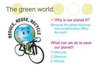 The green world.
               Why is our planet ill?
              Because the global warming
                and contamination effect
                the earth.


              What can we do to save
               our planet?
              2.1Recycle.
              2.2Reduce.
              2.3Reuse.
 