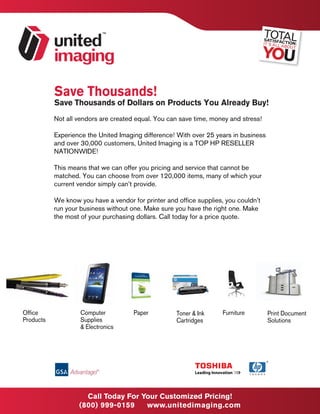 Save Thousands!
           Save Thousands of Dollars on Products You Already Buy!
           Not all vendors are created equal. You can save time, money and stress!

           Experience the United Imaging difference! With over 25 years in business
           and over 30,000 customers, United Imaging is a TOP HP RESELLER
           NATIONWIDE!

           This means that we can offer you pricing and service that cannot be
           matched. You can choose from over 120,000 items, many of which your
           current vendor simply can’t provide.

           We know you have a vendor for printer and office supplies, you couldn’t
           run your business without one. Make sure you have the right one. Make
           the most of your purchasing dollars. Call today for a price quote.




Office              Computer          Paper          Toner & Ink     Furniture        Print Document
Products            Supplies                         Cartridges                       Solutions
                    & Electronics




                                      CONTACT US TODAY
                     Call Today For 1-800-999-0159
                                    Your Customized Pricing!
                                  www.unitedimaging.com
                   (800) 999-0159      www.unitedimaging.com
 