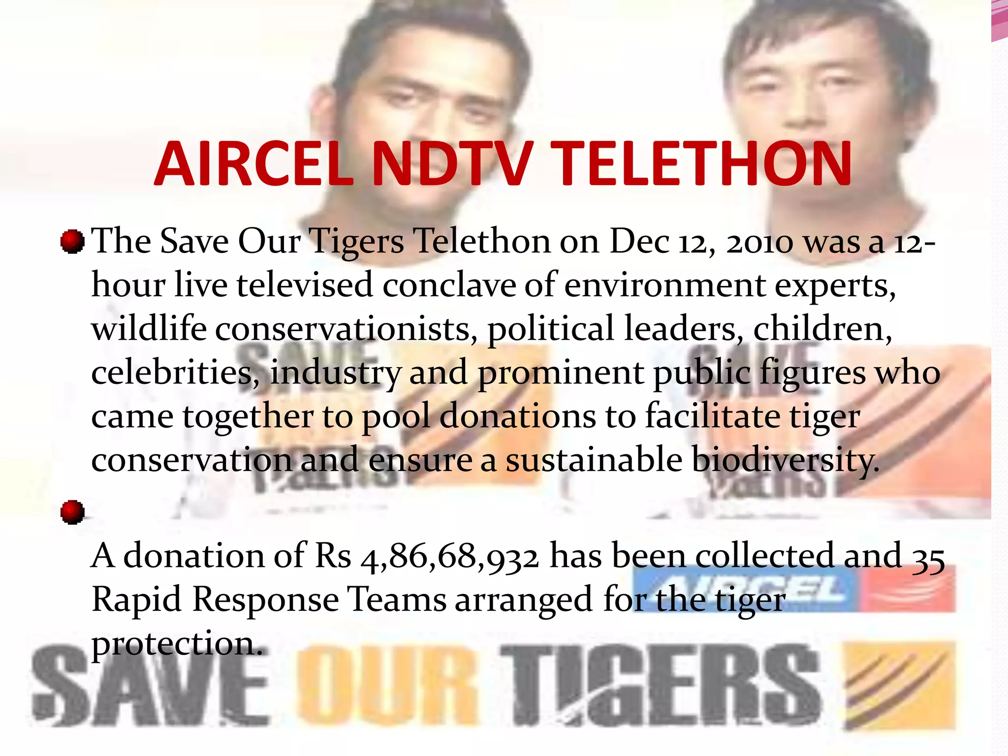 AIRCEL NDTV TELETHON
The Save Our Tigers Telethon on Dec 12, 2010 was a 12-
hour live televised conclave of environment experts,
wildlife conservationists, political leaders, children,
celebrities, industry and prominent public figures who
came together to pool donations to facilitate tiger
conservation and ensure a sustainable biodiversity.

A donation of Rs 4,86,68,932 has been collected and 35
Rapid Response Teams arranged for the tiger
protection.
 
