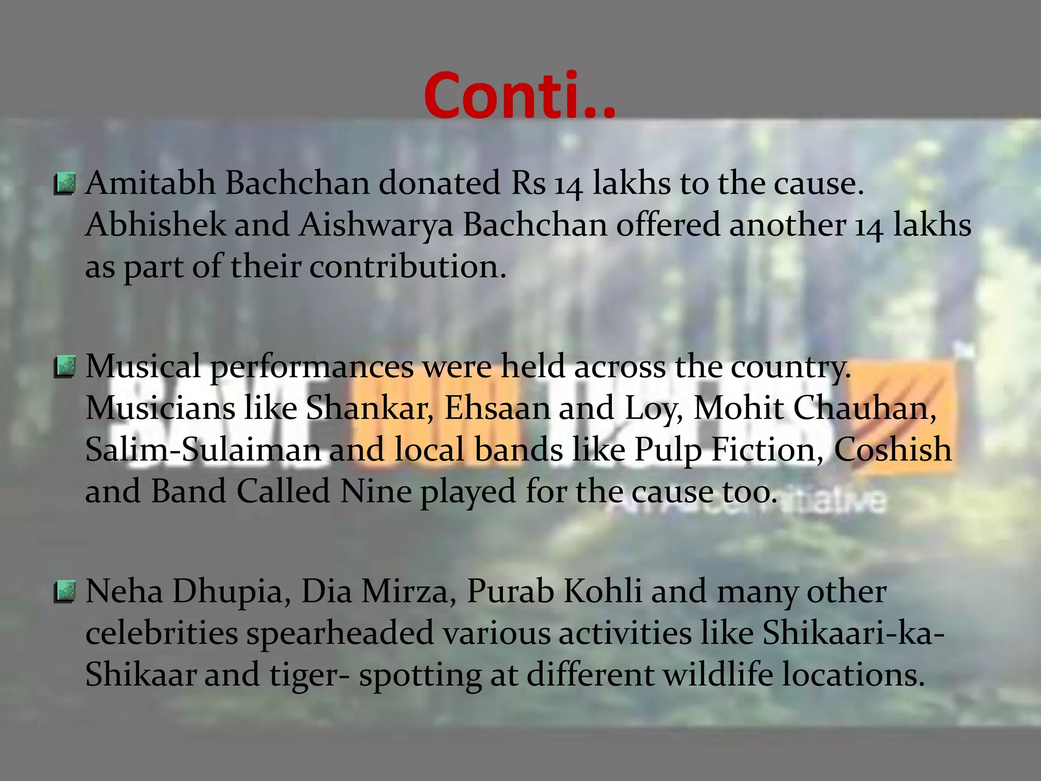 Conti..
Amitabh Bachchan donated Rs 14 lakhs to the cause.
Abhishek and Aishwarya Bachchan offered another 14 lakhs
as part of their contribution.

Musical performances were held across the country.
Musicians like Shankar, Ehsaan and Loy, Mohit Chauhan,
Salim-Sulaiman and local bands like Pulp Fiction, Coshish
and Band Called Nine played for the cause too.

Neha Dhupia, Dia Mirza, Purab Kohli and many other
celebrities spearheaded various activities like Shikaari-ka-
Shikaar and tiger- spotting at different wildlife locations.
 