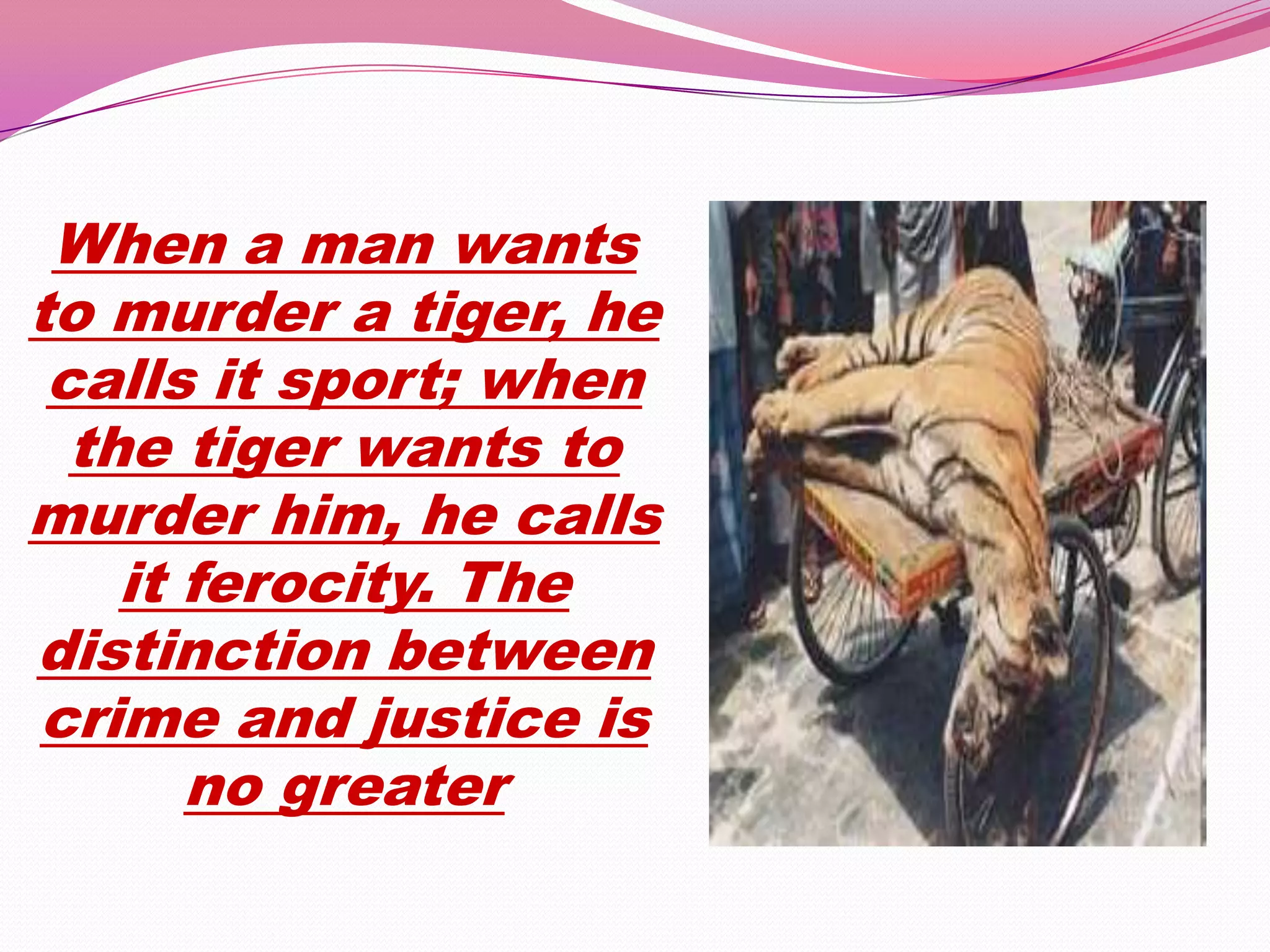When a man wants
to murder a tiger, he
 calls it sport; when
  the tiger wants to
murder him, he calls
    it ferocity. The
distinction between
crime and justice is
       no greater
 