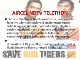 AIRCEL NDTV TELETHON
The Save Our Tigers Telethon on Dec 12, 2010 was a 12-
hour live televised conclave of environment experts,
wildlife conservationists, political leaders, children,
celebrities, industry and prominent public figures who
came together to pool donations to facilitate tiger
conservation and ensure a sustainable biodiversity.

A donation of Rs 4,86,68,932 has been collected and 35
Rapid Response Teams arranged for the tiger
protection.
 