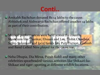 Conti..
Amitabh Bachchan donated Rs 14 lakhs to the cause.
Abhishek and Aishwarya Bachchan offered another 14 lakhs
as part of their contribution.

Musical performances were held across the country.
Musicians like Shankar, Ehsaan and Loy, Mohit Chauhan,
Salim-Sulaiman and local bands like Pulp Fiction, Coshish
and Band Called Nine played for the cause too.

Neha Dhupia, Dia Mirza, Purab Kohli and many other
celebrities spearheaded various activities like Shikaari-ka-
Shikaar and tiger- spotting at different wildlife locations.
 