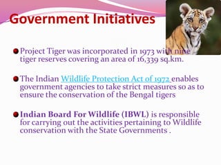 Government Initiatives
 Project Tiger was incorporated in 1973 with nine
 tiger reserves covering an area of 16,339 sq.km.

 The Indian Wildlife Protection Act of 1972 enables
 government agencies to take strict measures so as to
 ensure the conservation of the Bengal tigers

 Indian Board For Wildlife (IBWL) is responsible
 for carrying out the activities pertaining to Wildlife
 conservation with the State Governments .
 