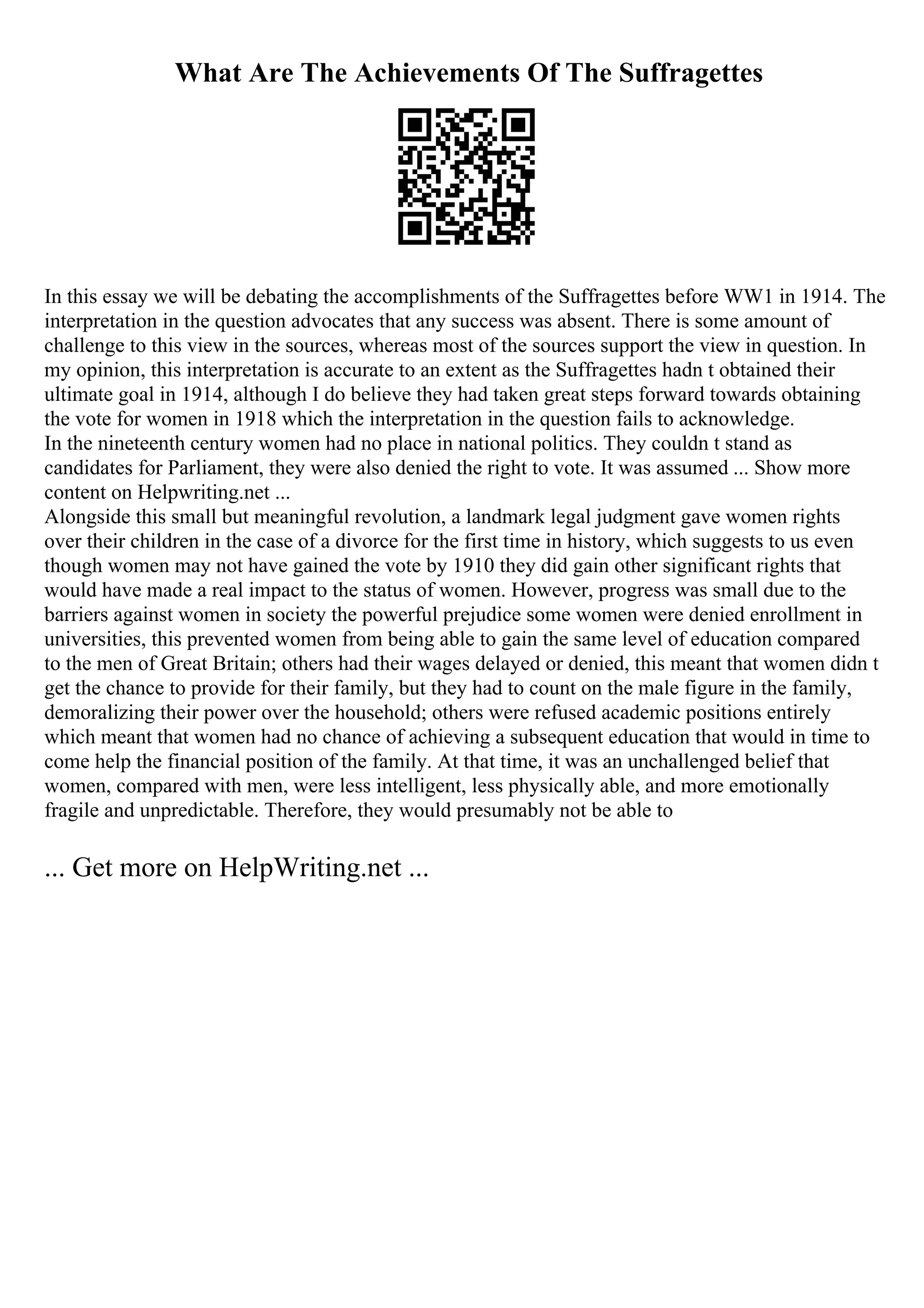 What Are The Achievements Of The Suffragettes
In this essay we will be debating the accomplishments of the Suffragettes before WW1 in 1914. The
interpretation in the question advocates that any success was absent. There is some amount of
challenge to this view in the sources, whereas most of the sources support the view in question. In
my opinion, this interpretation is accurate to an extent as the Suffragettes hadn t obtained their
ultimate goal in 1914, although I do believe they had taken great steps forward towards obtaining
the vote for women in 1918 which the interpretation in the question fails to acknowledge.
In the nineteenth century women had no place in national politics. They couldn t stand as
candidates for Parliament, they were also denied the right to vote. It was assumed ... Show more
content on Helpwriting.net ...
Alongside this small but meaningful revolution, a landmark legal judgment gave women rights
over their children in the case of a divorce for the first time in history, which suggests to us even
though women may not have gained the vote by 1910 they did gain other significant rights that
would have made a real impact to the status of women. However, progress was small due to the
barriers against women in society the powerful prejudice some women were denied enrollment in
universities, this prevented women from being able to gain the same level of education compared
to the men of Great Britain; others had their wages delayed or denied, this meant that women didn t
get the chance to provide for their family, but they had to count on the male figure in the family,
demoralizing their power over the household; others were refused academic positions entirely
which meant that women had no chance of achieving a subsequent education that would in time to
come help the financial position of the family. At that time, it was an unchallenged belief that
women, compared with men, were less intelligent, less physically able, and more emotionally
fragile and unpredictable. Therefore, they would presumably not be able to
... Get more on HelpWriting.net ...
 