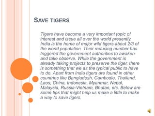 SAVE TIGERS
Tigers have become a very important topic of
interest and issue all over the world presently.
India is the home of major wild tigers about 2/3 of
the world population. Their reducing number has
triggered the government authorities to awaken
and take observe. While the government is
already taking projects to preserve the tiger, there
is something that we as the typical public to have
to do. Apart from India tigers are found in other
countries like Bangladesh, Cambodia, Thailand,
Laos, China, Indonesia, Myanmar, Nepal,
Malaysia, Russia-Vietnam, Bhutan, etc. Below are
some tips that might help us make a little to make
a way to save tigers.
 