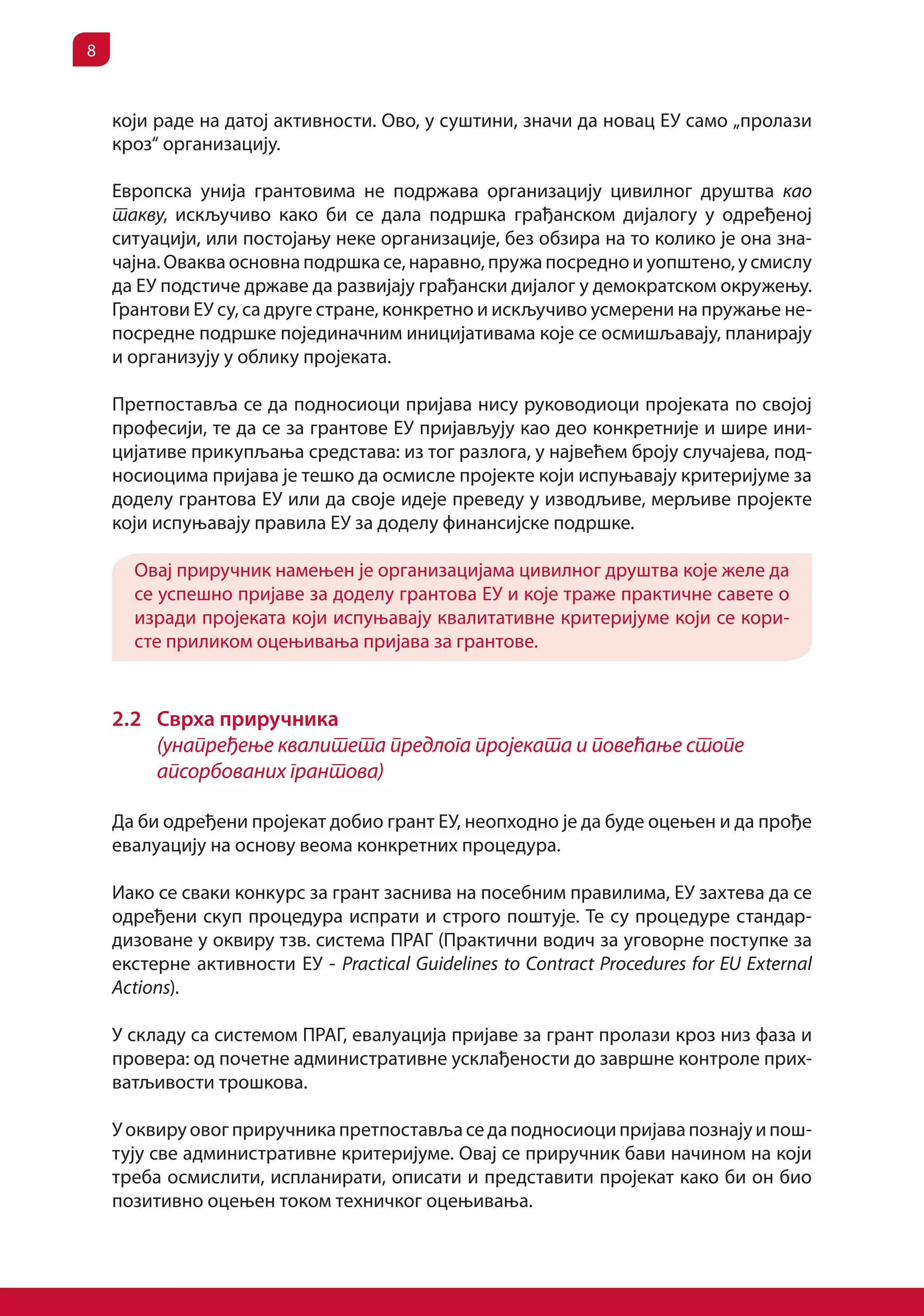 8


    који раде на датој активности. Ово, у суштини, значи да новац ЕУ само „пролази
    кроз“ организацију.

    Европска унија грантовима не подржава организацију цивилног друштва као
    такву, искључиво како би се дала подршка грађанском дијалогу у одређеној
    ситуацији, или постојању неке организације, без обзира на то колико је она зна-
    чајна. Оваква основна подршка се, наравно, пружа посредно и уопштено, у смислу
    да ЕУ подстиче државе да развијају грађански дијалог у демократском окружењу.
    Грантови ЕУ су, са друге стране, конкретно и искључиво усмерени на пружање не-
    посредне подршке појединачним иницијативама које се осмишљавају, планирају
    и организују у облику пројеката.

    Претпоставља се да подносиоци пријава нису руководиоци пројеката по својој
    професији, те да се за грантове ЕУ пријављују као део конкретније и шире ини-
    цијативе прикупљања средстава: из тог разлога, у највећем броју случајева, под-
    носиоцима пријава је тешко да осмисле пројекте који испуњавају критеријуме за
    доделу грантова ЕУ или да своје идеје преведу у изводљиве, мерљиве пројекте
    који испуњавају правила ЕУ за доделу финансијске подршке.

      Овај приручник намењен је организацијама цивилног друштва које желе да
      се успешно пријаве за доделу грантова ЕУ и које траже практичне савете о
      изради пројеката који испуњавају квалитативне критеријуме који се кори-
      сте приликом оцењивања пријава за грантове.


    2.2 Сврха приручника
        (унапређење квалитета предлога пројеката и повећање стопе
        апсорбованих грантова)

    Да би одређени пројекат добио грант ЕУ, неопходно је да буде оцењен и да прође
    евалуацију на основу веома конкретних процедура.

    Иако се сваки конкурс за грант заснива на посебним правилима, ЕУ захтева да се
    одређени скуп процедура испрати и строго поштује. Те су процедуре стандар-
    дизоване у оквиру тзв. система ПРАГ (Практични водич за уговорне поступке за
    екстерне активности ЕУ - Practical Guidelines to Contract Procedures for EU External
    Actions).

    У складу са системом ПРАГ, евалуација пријаве за грант пролази кроз низ фаза и
    провера: од почетне административне усклађености до завршне контроле прих-
    ватљивости трошкова.

    У оквиру овог приручника претпоставља се да подносиоци пријава познају и пош-
    тују све административне критеријуме. Овај се приручник бави начином на који
    треба осмислити, испланирати, описати и представити пројекат како би он био
    позитивно оцењен током техничког оцењивања.
 