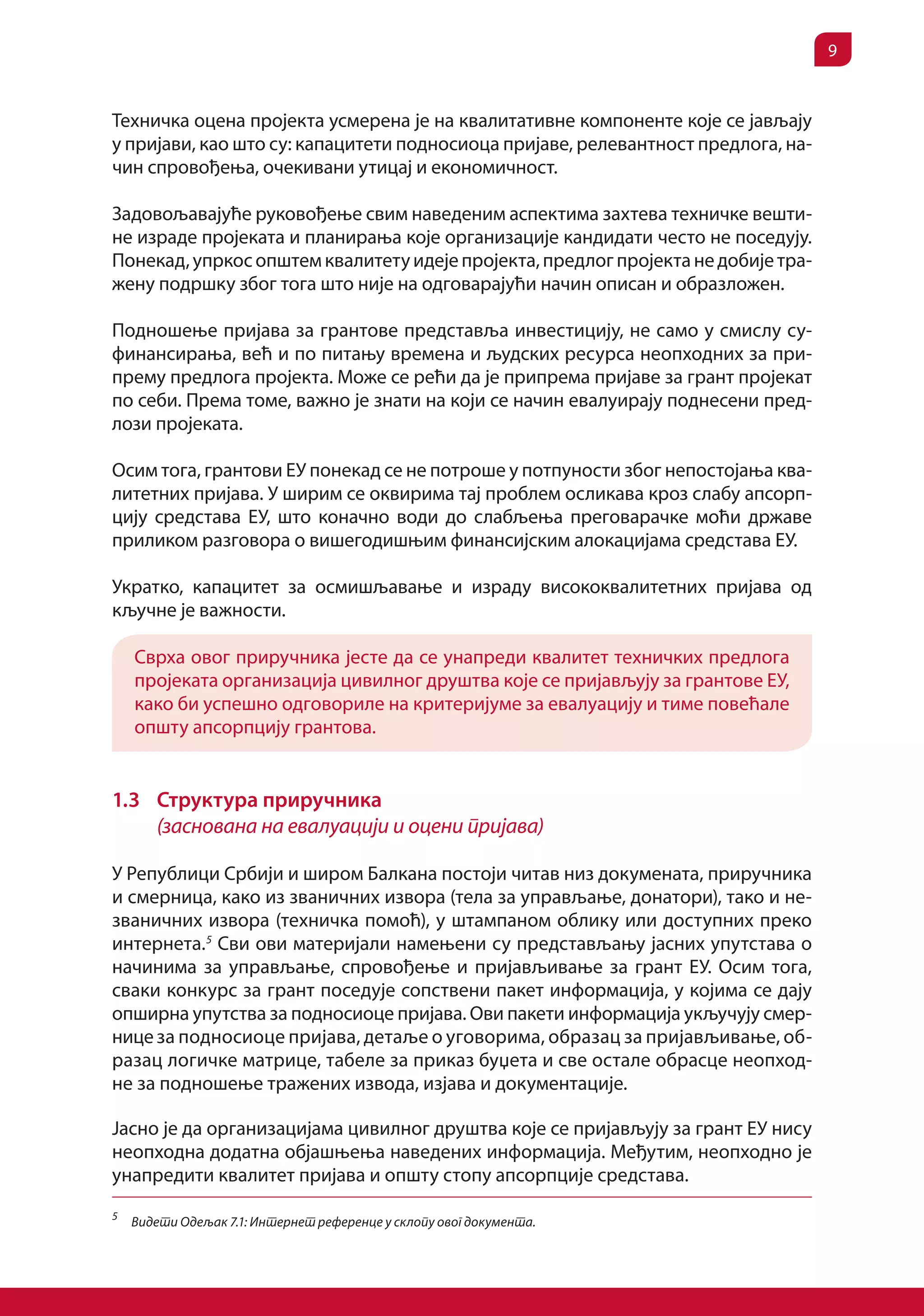 9


Техничка оцена пројекта усмерена је на квалитативне компоненте које се јављају
у пријави, као што су: капацитети подносиоца пријаве, релевантност предлога, на-
чин спровођења, очекивани утицај и економичност.

Задовољавајуће руковођење свим наведеним аспектима захтева техничке вешти-
не израде пројеката и планирања које организације кандидати често не поседују.
Понекад, упркос општем квалитету идеје пројекта, предлог пројекта не добије тра-
жену подршку због тога што није на одговарајући начин описан и образложен.

Подношење пријава за грантове представља инвестицију, не само у смислу су-
финансирања, већ и по питању времена и људских ресурса неопходних за при-
прему предлога пројекта. Може се рећи да је припрема пријаве за грант пројекат
по себи. Према томе, важно је знати на који се начин евалуирају поднесени пред-
лози пројеката.

Осим тога, грантови ЕУ понекад се не потроше у потпуности због непостојања ква-
литетних пријава. У ширим се оквирима тај проблем осликава кроз слабу апсорп-
цију средстава ЕУ, што коначно води до слабљења преговарачке моћи државе
приликом разговора о вишегодишњим финансијским алокацијама средстава ЕУ.

Укратко, капацитет за осмишљавање и израду висококвалитетних пријава од
кључне је важности.

    Сврха овог приручника јесте да се унапреди квалитет техничких предлога
    пројеката организација цивилног друштва које се пријављују за грантове ЕУ,
    како би успешно одговориле на критеријуме за евалуацију и тиме повећале
    општу апсорпцију грантова.


1.3 Структура приручника
    (заснована на евалуацији и оцени пријава)

У Републици Србији и широм Балкана постоји читав низ докумената, приручника
и смерница, како из званичних извора (тела за управљање, донатори), тако и не-
званичних извора (техничка помоћ), у штампаном облику или доступних преко
интернета. 5 Сви ови материјали намењени су представљању јасних упутстава о
начинима за управљање, спровођење и пријављивање за грант ЕУ. Осим тога,
сваки конкурс за грант поседује сопствени пакет информација, у којима се дају
опширна упутства за подносиоце пријава. Ови пакети информација укључују смер-
нице за подносиоце пријава, детаље о уговорима, образац за пријављивање, об-
разац логичке матрице, табеле за приказ буџета и све остале обрасце неопход-
не за подношење тражених извода, изјава и документације.

Јасно је да организацијама цивилног друштва које се пријављују за грант ЕУ нису
неопходна додатна објашњења наведених информација. Међутим, неопходно је
унапредити квалитет пријава и општу стопу апсорпције средстава.
5
    Видети Одељак 7.1: Интернет референце у склопу овог документа.
 