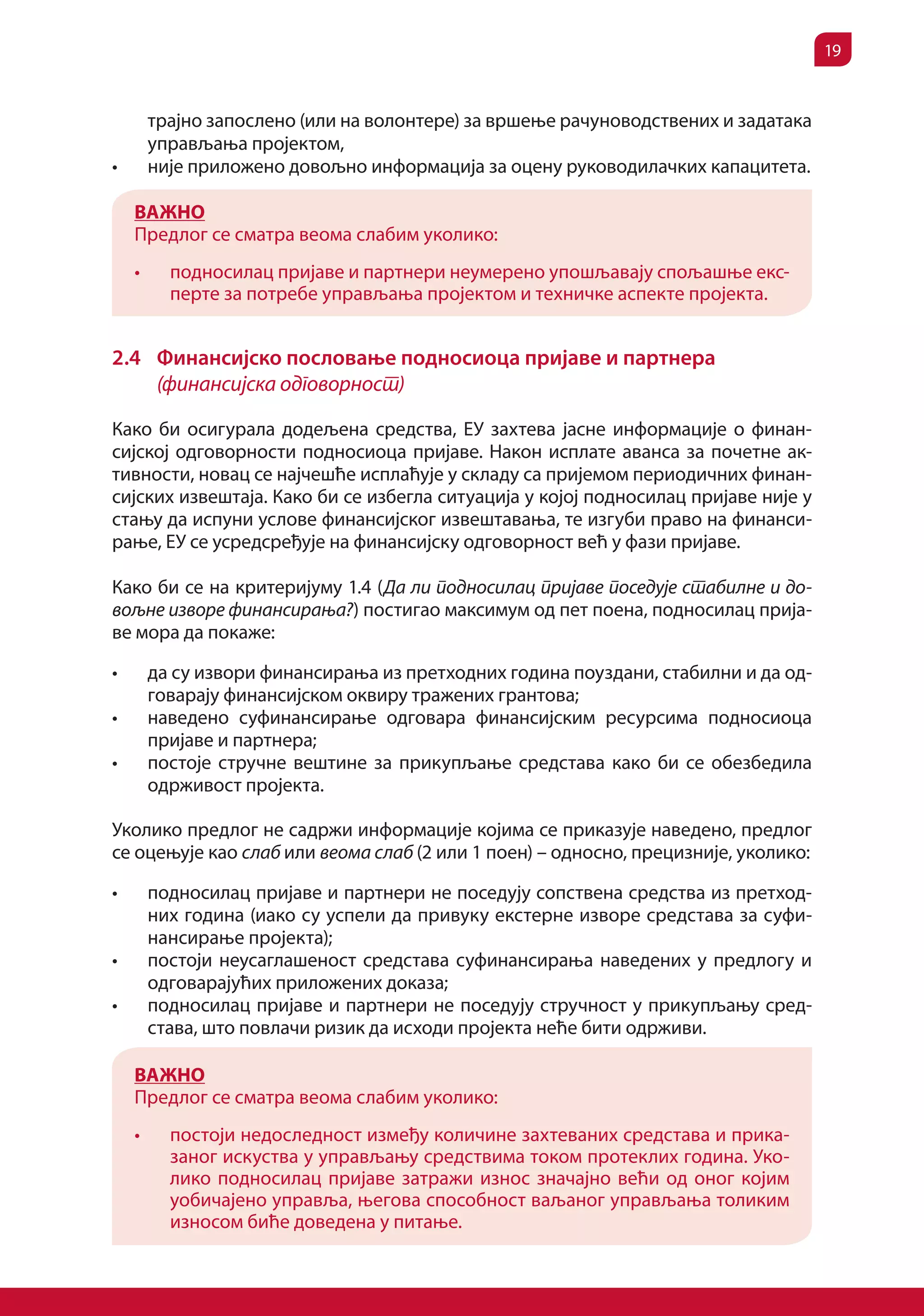 19


          трајно запослено (или на волонтере) за вршење рачуноводствених и задатака
          управљања пројектом,
•	        није приложено довољно информација за оцену руководилачких капацитета.

     ВАЖНО
     Предлог се сматра веома слабим уколико:
     •	     подносилац пријаве и партнери неумерено упошљавају спољашње екс-
            перте за потребе управљања пројектом и техничке аспекте пројекта.


2.4 Финансијско пословање подносиоца пријаве и партнера
    (финансијска одговорност)

Како би осигурала додељена средства, ЕУ захтева јасне информације о финан-
сијској одговорности подносиоца пријаве. Након исплате аванса за почетне ак-
тивности, новац се најчешће исплаћује у складу са пријемом периодичних финан-
сијских извештаја. Како би се избегла ситуација у којој подносилац пријаве није у
стању да испуни услове финансијског извештавања, те изгуби право на финанси-
рање, ЕУ се усредсређује на финансијску одговорност већ у фази пријаве.

Како би се на критеријуму 1.4 (Да ли подносилац пријаве поседује стабилне и до-
вољне изворе финансирања?) постигао максимум од пет поена, подносилац прија-
ве мора да покаже:

•	        да су извори финансирања из претходних година поуздани, стабилни и да од-
          говарају финансијском оквиру тражених грантова;
•	        наведено суфинансирање одговара финансијским ресурсима подносиоца
          пријаве и партнера;
•	        постоје стручне вештине за прикупљање средстава како би се обезбедила
          одрживост пројекта.

Уколико предлог не садржи информације којима се приказује наведено, предлог
се оцењује као слаб или веома слаб (2 или 1 поен) – односно, прецизније, уколико:

•	        подносилац пријаве и партнери не поседују сопствена средства из претход-
          них година (иако су успели да привуку екстерне изворе средстава за суфи-
          нансирање пројекта);
•	        постоји неусаглашеност средстава суфинансирања наведених у предлогу и
          одговарајућих приложених доказа;
•	        подносилац пријаве и партнери не поседују стручност у прикупљању сред-
          става, што повлачи ризик да исходи пројекта неће бити одрживи.

     ВАЖНО
     Предлог се сматра веома слабим уколико:
     •	     постоји недоследност између количине захтеваних средстава и прика-
            заног искуства у управљању средствима током протеклих година. Уко-
            лико подносилац пријаве затражи износ значајно већи од оног којим
            уобичајено управља, његова способност ваљаног управљања толиким
            износом биће доведена у питање.
 