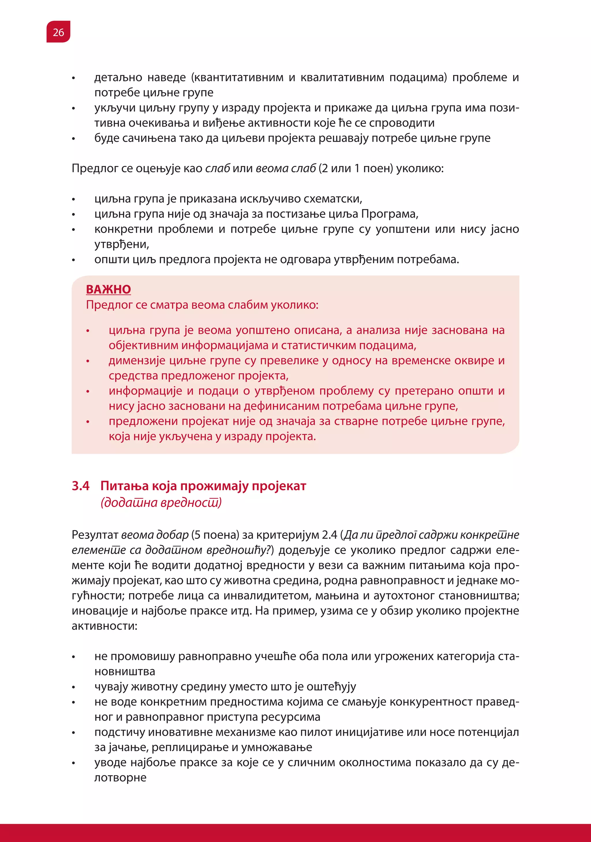 26


     •	        детаљно наведе (квантитативним и квалитативним подацима) проблеме и
               потребе циљне групе
     •	        укључи циљну групу у израду пројекта и прикаже да циљна група има пози-
               тивна очекивања и виђење активности које ће се спроводити
     •	        буде сачињена тако да циљеви пројекта решавају потребе циљне групе

     Предлог се оцењује као слаб или веома слаб (2 или 1 поен) уколико:

     •	        циљна група је приказана искључиво схематски,
     •	        циљна група није од значаја за постизање циља Програма,
     •	        конкретни проблеми и потребе циљне групе су уопштени или нису јасно
               утврђени,
     •	        општи циљ предлога пројекта не одговара утврђеним потребама.

          ВАЖНО
          Предлог се сматра веома слабим уколико:

          •	     циљна група је веома уопштено описана, а анализа није заснована на
                 објективним информацијама и статистичким подацима,
          •	     димензије циљне групе су превелике у односу на временске оквире и
                 средства предложеног пројекта,
          •	     информације и подаци о утврђеном проблему су претерано општи и
                 нису јасно засновани на дефинисаним потребама циљне групе,
          •	     предложени пројекат није од значаја за стварне потребе циљне групе,
                 која није укључена у израду пројекта.


     3.4 Питања која прожимају пројекат
         (додатна вредност)

     Резултат веома добар (5 поена) за критеријум 2.4 (Да ли предлог садржи конкретне
     елементе са додатном вредношћу?) додељује се уколико предлог садржи еле-
     менте који ће водити додатној вредности у вези са важним питањима која про-
     жимају пројекат, као што су животна средина, родна равноправност и једнаке мо-
     гућности; потребе лица са инвалидитетом, мањина и аутохтоног становништва;
     иновације и најбоље праксе итд. На пример, узима се у обзир уколико пројектне
     активности:

     •	        не промовишу равноправно учешће оба пола или угрожених категорија ста-
               новништва
     •	        чувају животну средину уместо што је оштећују
     •	        не воде конкретним предностима којима се смањује конкурентност правед-
               ног и равноправног приступа ресурсима
     •	        подстичу иновативне механизме као пилот иницијативе или носе потенцијал
               за јачање, реплицирање и умножавање
     •	        уводе најбоље праксе за које се у сличним околностима показало да су де-
               лотворне
 