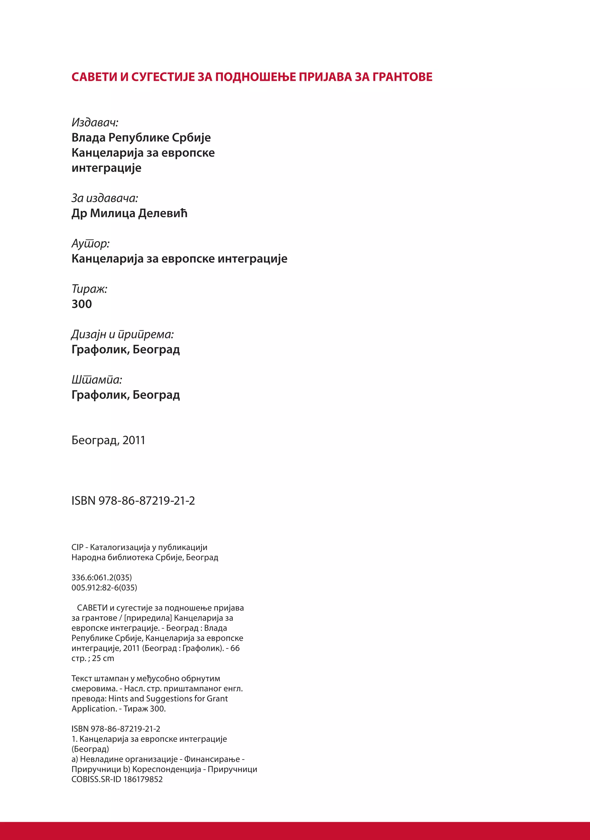 САВЕТИ И СУГЕСТИЈЕ ЗА ПОДНОШЕЊЕ ПРИЈАВА ЗА ГРАНТОВЕ


Издавач:
Влада Републике Србије
Канцеларија за европске
интеграције

За издавача:
Др Милица Делевић

Аутор:
Канцеларија за европске интеграције

Тираж:
300

Дизајн и припрема:
Графолик, Београд

Штампа:
Графолик, Београд


Београд, 2011



ISBN 978-86-87219-21-2


CIP - Каталогизација у публикацији
Народна библиотека Србије, Београд

336.6:061.2(035)
005.912:82-6(035)

 САВЕТИ и сугестије за подношење пријава
за грантове / [приредила] Канцеларија за
европске интеграције. - Београд : Влада
Републике Србије, Канцеларија за европске
интеграције, 2011 (Београд : Графолик). - 66
стр. ; 25 cm

Текст штампан у међусобно обрнутим
смеровима. - Насл. стр. приштампаног енгл.
превода: Hints and Suggestions for Grant
Application. - Тираж 300.

ISBN 978-86-87219-21-2
1. Канцеларија за европске интеграције
(Београд)
a) Невладине организације - Финансирање -
Приручници b) Кореспонденција - Приручници
COBISS.SR-ID 186179852
 