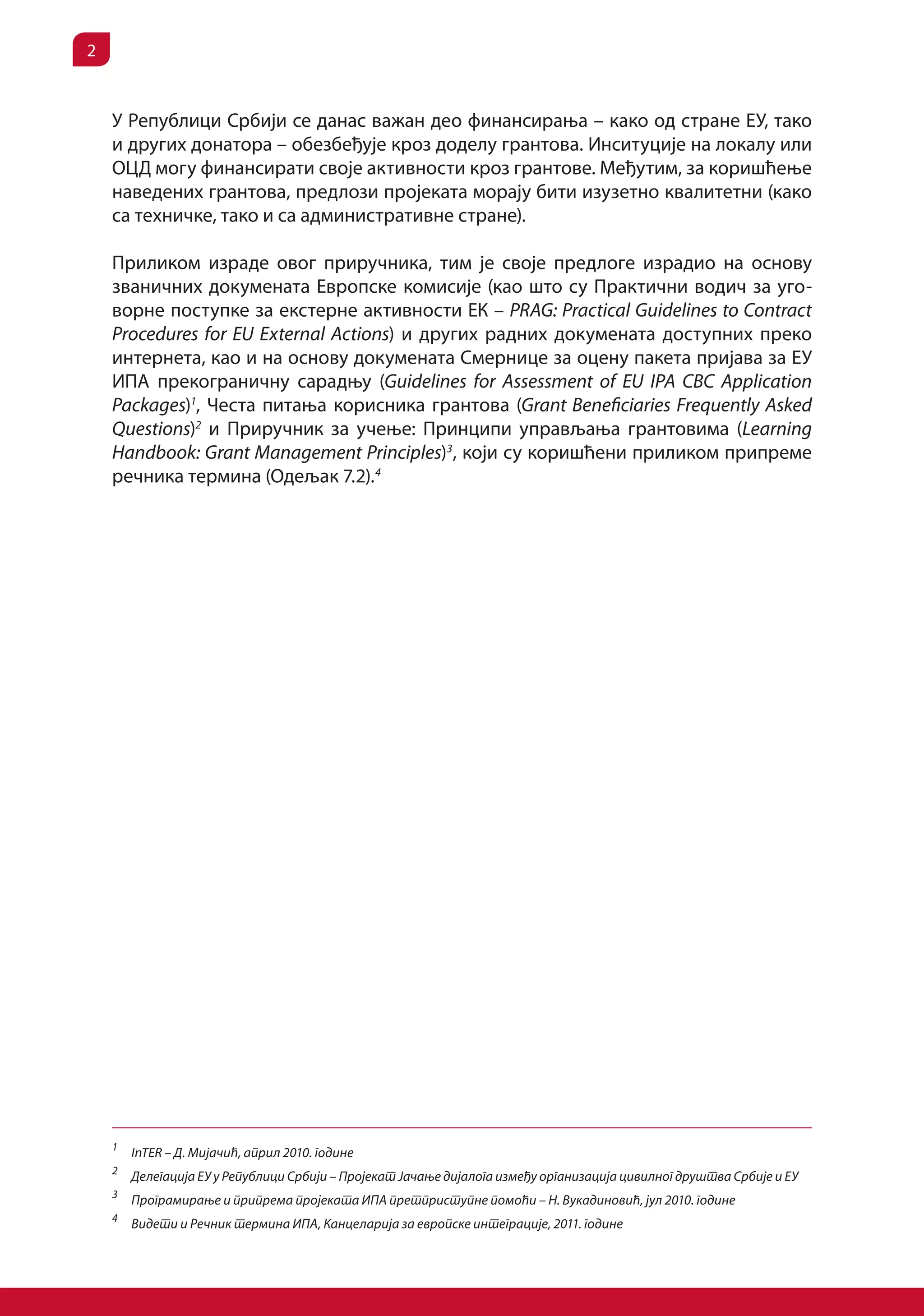 2


    У Републици Србији се данас важан део финансирања – како од стране ЕУ, тако
    и других донатора – обезбеђује кроз доделу грантова. Инситуције на локалу или
    ОЦД могу финансирати своје активности кроз грантове. Међутим, за коришћење
    наведених грантова, предлози пројеката морају бити изузетно квалитетни (како
    са техничке, тако и са административне стране).

    Приликом израде овог приручника, тим је своје предлоге израдио на основу
    званичних докумената Европске комисије (као што су Практични водич за уго-
    ворне поступке за екстерне активности ЕК – PRAG: Practical Guidelines to Contract
    Procedures for EU External Actions) и других радних докумената доступних преко
    интернета, као и на основу докумената Смернице за оцену пакета пријава за ЕУ
    ИПА прекограничну сарадњу (Guidelines for Assessment of EU IPA CBC Application
    Packages)1, Честа питања корисника грантова (Grant Beneficiaries Frequently Asked
    Questions)2 и Приручник за учење: Принципи управљања грантовима (Learning
    Handbook: Grant Management Principles)3, који су коришћени приликом припреме
    речника термина (Одељак 7.2). 4




    1
        InTER – Д. Мијачић, април 2010. године
    2
        Делегација ЕУ у Републици Србији – Пројекат Јачање дијалога између организација цивилног друштва Србије и ЕУ
    3
        Програмирање и припрема пројеката ИПА претприступне помоћи – Н. Вукадиновић, јул 2010. године
    4
        Видети и Речник термина ИПА, Канцеларија за европске интеграције, 2011. године
 