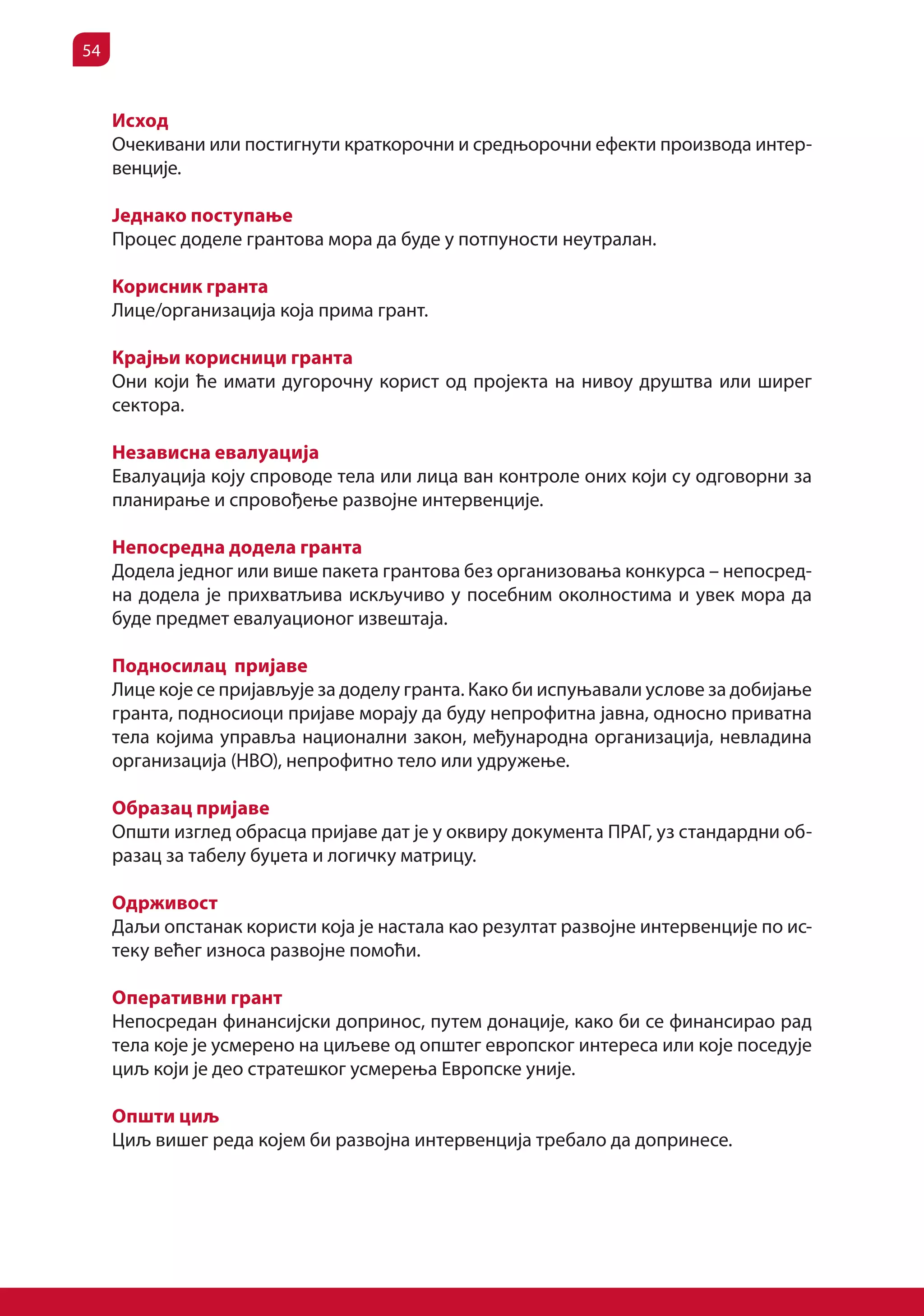 54


     Исход
     Очекивани или постигнути краткорочни и средњорочни ефекти производа интер-
     венције.

     Једнако поступање
     Процес доделе грантова мора да буде у потпуности неутралан.

     Корисник гранта
     Лице/организација која прима грант.

     Крајњи корисници гранта
     Они који ће имати дугорочну корист од пројекта на нивоу друштва или ширег
     сектора.

     Независна евалуација
     Евалуација коју спроводе тела или лица ван контроле оних који су одговорни за
     планирање и спровођење развојне интервенције.

     Непосредна додела гранта
     Додела једног или више пакета грантова без организовања конкурса – непосред-
     на додела је прихватљива искључиво у посебним околностима и увек мора да
     буде предмет евалуационог извештаја.

     Подносилац пријаве
     Лице које се пријављује за доделу гранта. Како би испуњавали услове за добијање
     гранта, подносиоци пријаве морају да буду непрофитна јавна, односно приватна
     тела којима управља национални закон, међународна организација, невладина
     организација (НВО), непрофитно тело или удружење.

     Образац пријаве
     Општи изглед обрасца пријаве дат је у оквиру документа ПРАГ, уз стандардни об-
     разац за табелу буџета и логичку матрицу.

     Одрживост
     Даљи опстанак користи која је настала као резултат развојне интервенције по ис-
     теку већег износа развојне помоћи.

     Oперативни грант
     Непосредан финансијски допринос, путем донације, како би се финансирао рад
     тела које је усмерено на циљеве од општег европског интереса или које поседује
     циљ који је део стратешког усмерења Европске уније.

     Општи циљ
     Циљ вишег реда којем би развојна интервенција требало да допринесе.
 