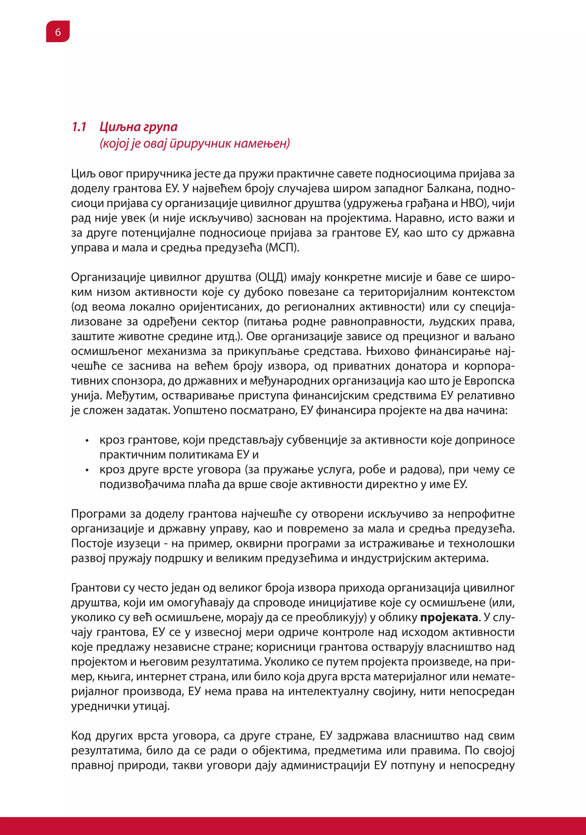 6




    1.1 Циљна група
        (којој је овај приручник намењен)

    Циљ овог приручника јесте да пружи практичне савете подносиоцима пријава за
    доделу грантова ЕУ. У највећем броју случајева широм западног Балкана, подно-
    сиоци пријава су организације цивилног друштва (удружења грађана и НВО), чији
    рад није увек (и није искључиво) заснован на пројектима. Наравно, исто важи и
    за друге потенцијалне подносиоце пријава за грантове ЕУ, као што су државна
    управа и мала и средња предузећа (МСП).

    Организације цивилног друштва (ОЦД) имају конкретне мисије и баве се широ-
    ким низом активности које су дубоко повезане са територијалним контекстом
    (од веома локално оријентисаних, до регионалних активности) или су специја-
    лизоване за одређени сектор (питања родне равноправности, људских права,
    заштите животне средине итд.). Ове организације зависе од прецизног и ваљано
    осмишљеног механизма за прикупљање средстава. Њихово финансирање нај-
    чешће се заснива на већем броју извора, од приватних донатора и корпора-
    тивних спонзора, до државних и међународних организација као што је Европска
    унија. Међутим, остваривање приступа финансијским средствима ЕУ релативно
    је сложен задатак. Уопштено посматрано, ЕУ финансира пројекте на два начина:

      •	 кроз грантове, који представљају субвенције за активности које доприносе
         практичним политикама ЕУ и
      •	 кроз друге врсте уговора (за пружање услуга, робе и радова), при чему се
         подизвођачима плаћа да врше своје активности директно у име ЕУ.

    Програми за доделу грантова најчешће су отворени искључиво за непрофитне
    организације и државну управу, као и повремено за мала и средња предузећа.
    Постоје изузеци - на пример, оквирни програми за истраживање и технолошки
    развој пружају подршку и великим предузећима и индустријским актерима.

    Грантови су често један од великог броја извора прихода организација цивилног
    друштва, који им омогућавају да спроводе иницијативе које су осмишљене (или,
    уколико су већ осмишљене, морају да се преобликују) у облику пројеката. У слу-
    чају грантова, ЕУ се у извесној мери одриче контроле над исходом активности
    које предлажу независне стране; корисници грантова остварују власништво над
    пројектом и његовим резултатима. Уколико се путем пројекта произведе, на при-
    мер, књига, интернет страна, или било која друга врста материјалног или немате-
    ријалног производа, ЕУ нема права на интелектуалну својину, нити непосредан
    уреднички утицај.

    Код других врста уговора, са друге стране, ЕУ задржава власништво над свим
    резултатима, било да се ради о објектима, предметима или правима. По својој
    правној природи, такви уговори дају администрацији ЕУ потпуну и непосредну
 