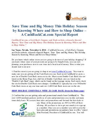 Save Time and Big Money This Holiday Season 
by Knowing Where and How to Shop Online – 
A CashBackCat.com Special Report 
CashBackCat.com, a Cash Back, Coupons and Deals website, released a Special 
Report, “Save Time and Big Money This Holiday Season by Knowing Where and How 
to Shop Online.” 
Las Vegas, Nevada, November 6, 2014 -- CashBackCat.com, a Cash Back, Coupons 
and Deals website, released a Special Report, “Save Time and Big Money This Holiday 
Season by Knowing Where and How to Shop Online.” 
Do you know which online stores you are going to do most of your holiday shopping? If 
you know where most of your presents are going to be bought from, you can start 
planning your purchases now to save time and a boat load of money. Here is what you 
should start to do now: 
1. Find the store(s) you are going to shop at on www.CashBackCat.com. You want to 
make sure you are getting all the Cash Back you can. Each week CashBackCat posts a 
new list of Double Cash Back stores on its site. Most recent Double Cash Back sites are 
listed on the Home Page, but a full list of Double Cash Back sites are listed on the 
“Double Cash Back” page, which can be found on the top page menu. Each week check 
the site for Double Cash Back store changes. CashBackCat typically has over 50 Double 
Cash Back stores at any one time and over 1,600 Cash Back stores are on the site. 
SHOP HOLIDAY ESSENTIALS WITH 2X CASH BACK (from the Home page) 
2. Confirm that you are getting sales and promotional emails from CashBackCat. “The 
over 1,600 merchant partners notify us of sales and promotions on a weekly and many 
times daily basis. We review their sales and promotions and forward the best deals to 
you. Many of the promotions are 50% to 90% off their 
offering. All you have to do to get our emails is to sign-up 
as a member. Once you are a member you will receive the 
best sales and promotions our partners have to offer,” stated 
John Freeland, President of CashBackCat.com. You will 
 