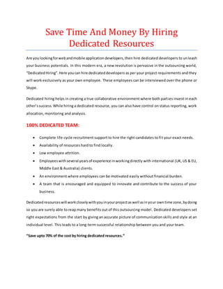 Save Time And Money By Hiring
Dedicated Resources
Are you lookingforwebandmobile applicationdevelopers,then hire dedicated developers to unleash
your business potentials. In this modern era, a new revolution is pervasive in the outsourcing world,
“DedicatedHiring”.Here youcan hire dedicateddevelopers as per your project requirements and they
will work exclusively as your own employee. These employees can be interviewed over the phone or
Skype.
Dedicated hiring helps in creating a true collaborative environment where both parties invest in each
other’ssuccess.While hiring a dedicated resource, you can also have control on status reporting, work
allocation, monitoring and analysis.
100% DEDICATED TEAM:
 Complete life-cycle recruitment support to hire the right candidates to fit your exact needs.
 Availability of resources hard to find locally.  
 Low employee attrition.  
 Employeeswithseveral yearsof experience inworkingdirectly with international (UK, US & EU,
Middle East & Australia) clients. 
 An environment where employees can be motivated easily without financial burden.  
 A team that is encouraged and equipped to innovate and contribute to the success of your
business.
Dedicatedresourceswill workcloselywithyouinyourprojectaswell asinyour owntime zone,bydoing
so you are surely able to reap many benefits out of this outsourcing model. Dedicated developers set
right expectations from the start by giving an accurate picture of communication skills and style at an
individual level. This leads to a long-term successful relationship between you and your team.
“Save upto 70% of the cost by hiring dedicated resources.”
 