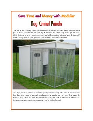 Save Time and Money with Modular
Dog Kennel Panels
The use of modular dog kennel panels can save you both time and money. They can help
you to create a secure area for your dog that is safe and where they won’t get hurt. It is
ideal for them to have space to move around without getting into any areas that are off
limits. A dog can ruin your garden or your beautiful yard in no time at all.
The right materials will assist you with getting it done in very little time. It will also cost
less than other types of materials you have to put together on your own. The panels fit
together very easily, yet they will stay securely in place. You never have to worry about
them coming undone and your dog getting out or getting harmed.
 