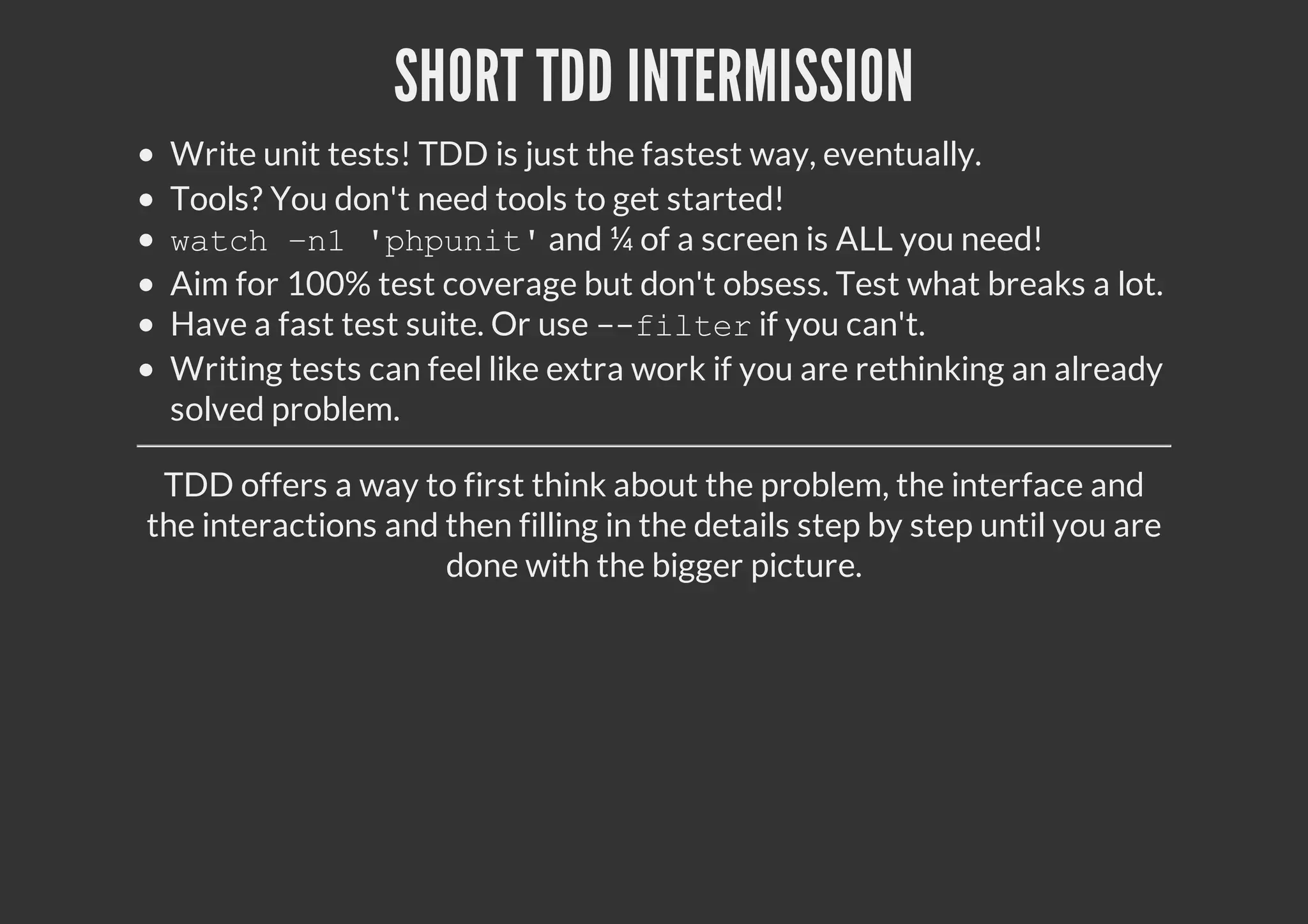 SHORT TDD INTERMISSION
Write unit tests! TDD is just the fastest way, eventually.
Tools? You don't need tools to get started!
watch –n1 'phpunit'and ¼ of a screen is ALL you need!
Aim for 100% test coverage but don't obsess. Test what breaks a lot.
Have a fast test suite. Or use --filterif you can't.
Writing tests can feel like extra work if you are rethinking an already
solved problem.
TDD offers a way to first think about the problem, the interface and
the interactions and then filling in the details step by step until you are
done with the bigger picture.
 