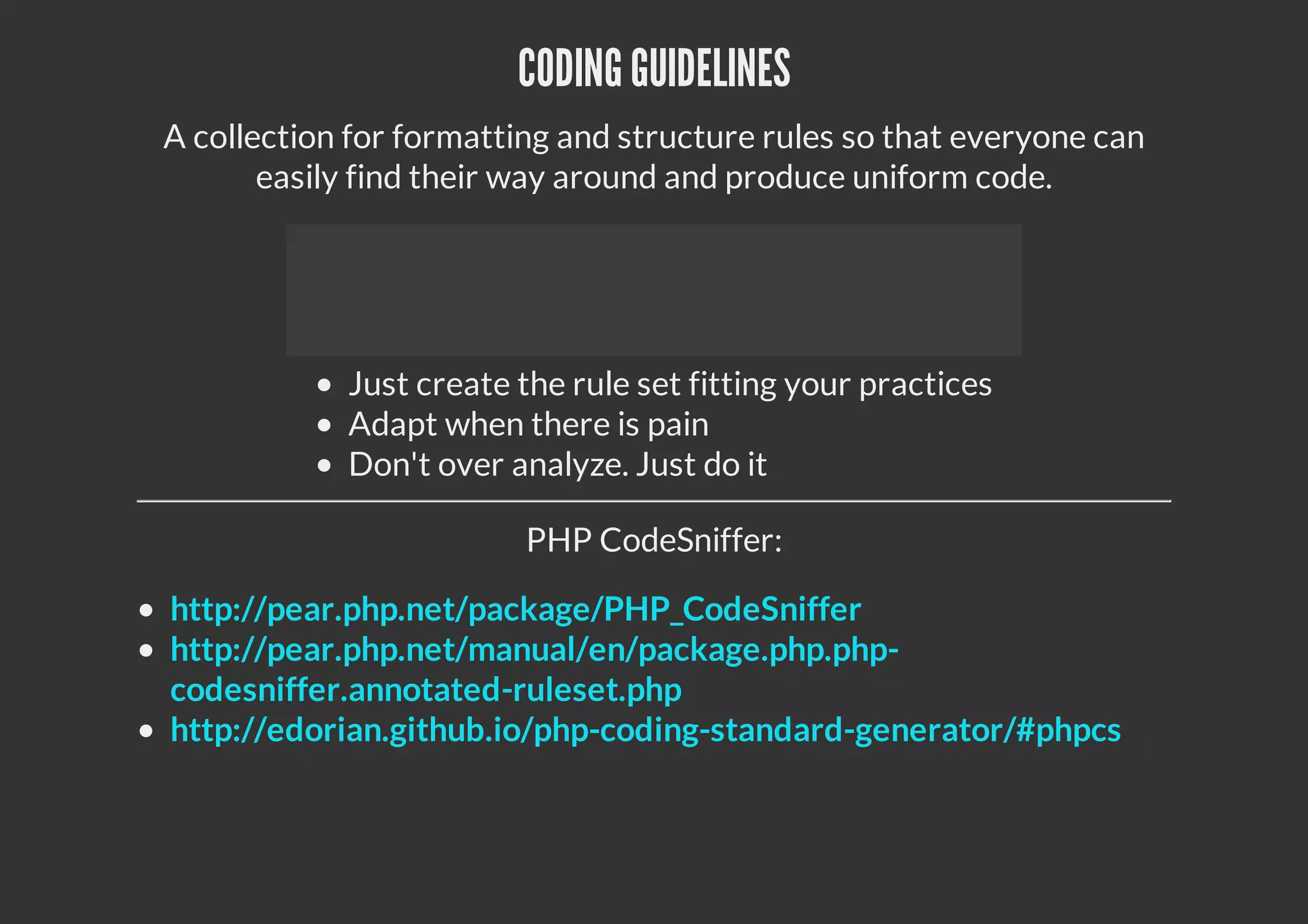CODING GUIDELINES
A collection for formatting and structure rules so that everyone can
easily find their way around and produce uniform code.
Just create the rule set fitting your practices
Adapt when there is pain
Don't over analyze. Just do it
PHP CodeSniffer:
http://pear.php.net/package/PHP_CodeSniffer
http://pear.php.net/manual/en/package.php.php-
codesniffer.annotated-ruleset.php
http://edorian.github.io/php-coding-standard-generator/#phpcs
 
