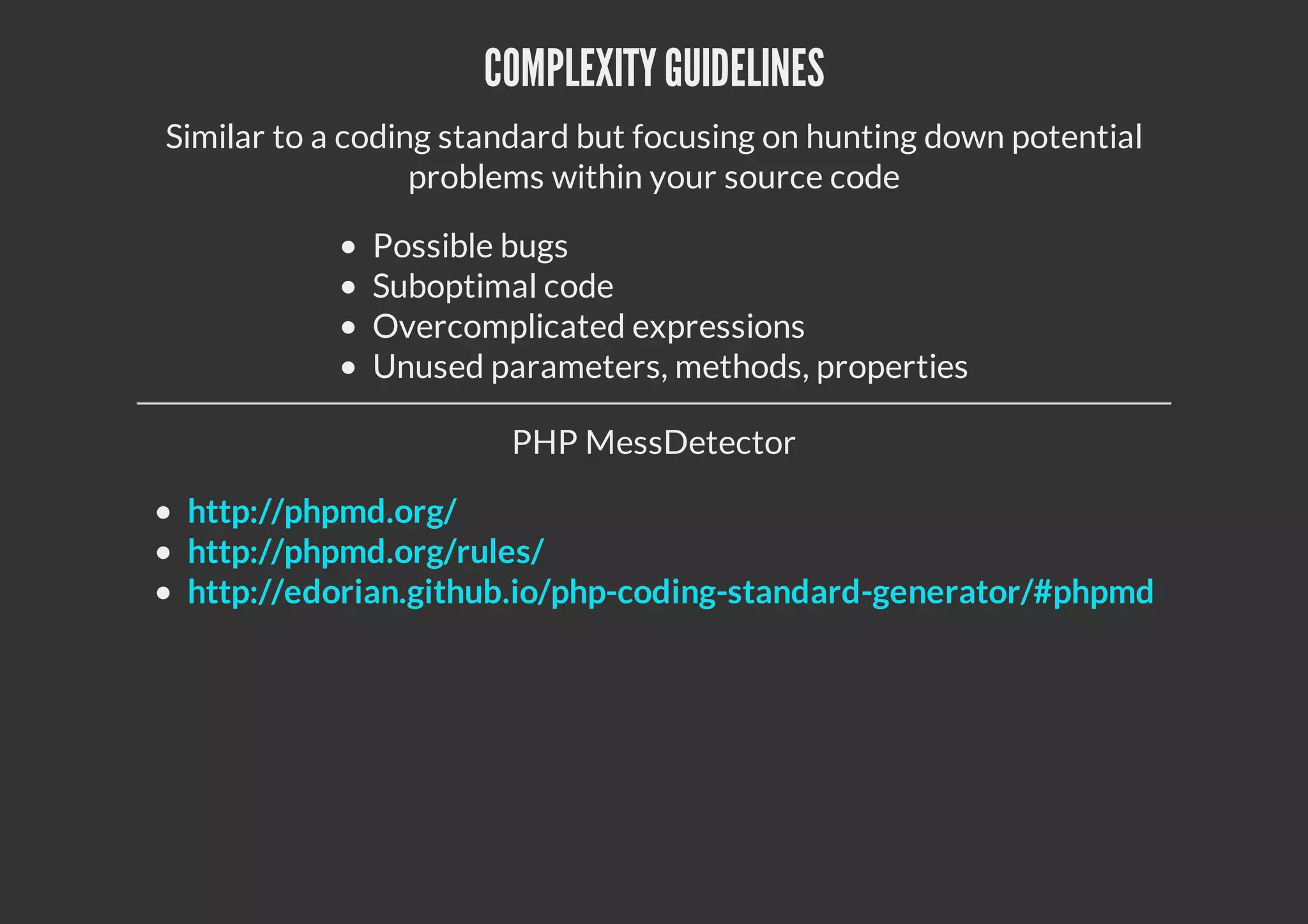 COMPLEXITYGUIDELINES
Similar to a coding standard but focusing on hunting down potential
problems within your source code
Possible bugs
Suboptimal code
Overcomplicated expressions
Unused parameters, methods, properties
PHP MessDetector
http://phpmd.org/
http://phpmd.org/rules/
http://edorian.github.io/php-coding-standard-generator/#phpmd
 