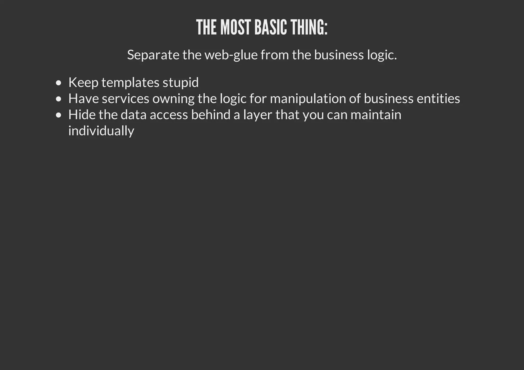 THE MOST BASIC THING:
Separate the web-glue from the business logic.
Keep templates stupid
Have services owning the logic for manipulation of business entities
Hide the data access behind a layer that you can maintain
individually
 