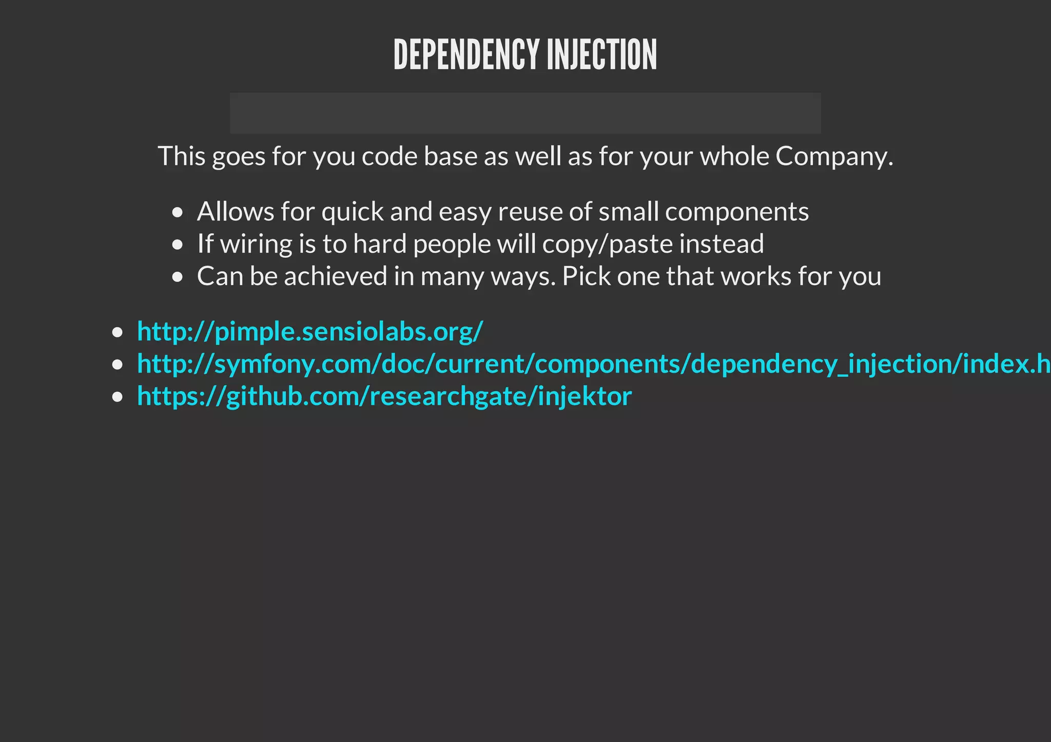 DEPENDENCYINJECTION
This goes for you code base as well as for your whole Company.
Allows for quick and easy reuse of small components
If wiring is to hard people will copy/paste instead
Can be achieved in many ways. Pick one that works for you
http://pimple.sensiolabs.org/
http://symfony.com/doc/current/components/dependency_injection/index.h
https://github.com/researchgate/injektor
 