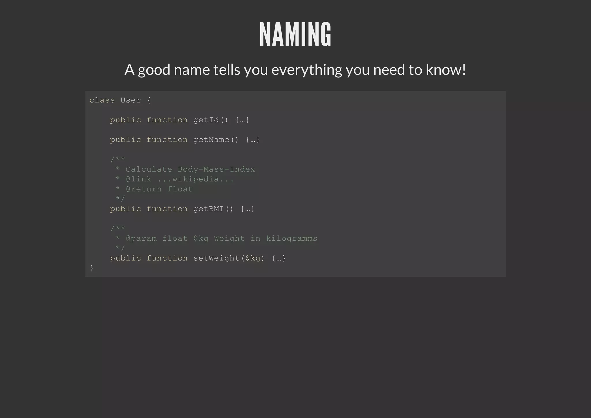 NAMING
A good name tells you everything you need to know!
class User {
public function getId() {…}
public function getName() {…}
/**
* Calculate Body-Mass-Index
* @link ...wikipedia...
* @return float
*/
public function getBMI() {…}
/**
* @param float $kg Weight in kilogramms
*/
public function setWeight($kg) {…}
}
 