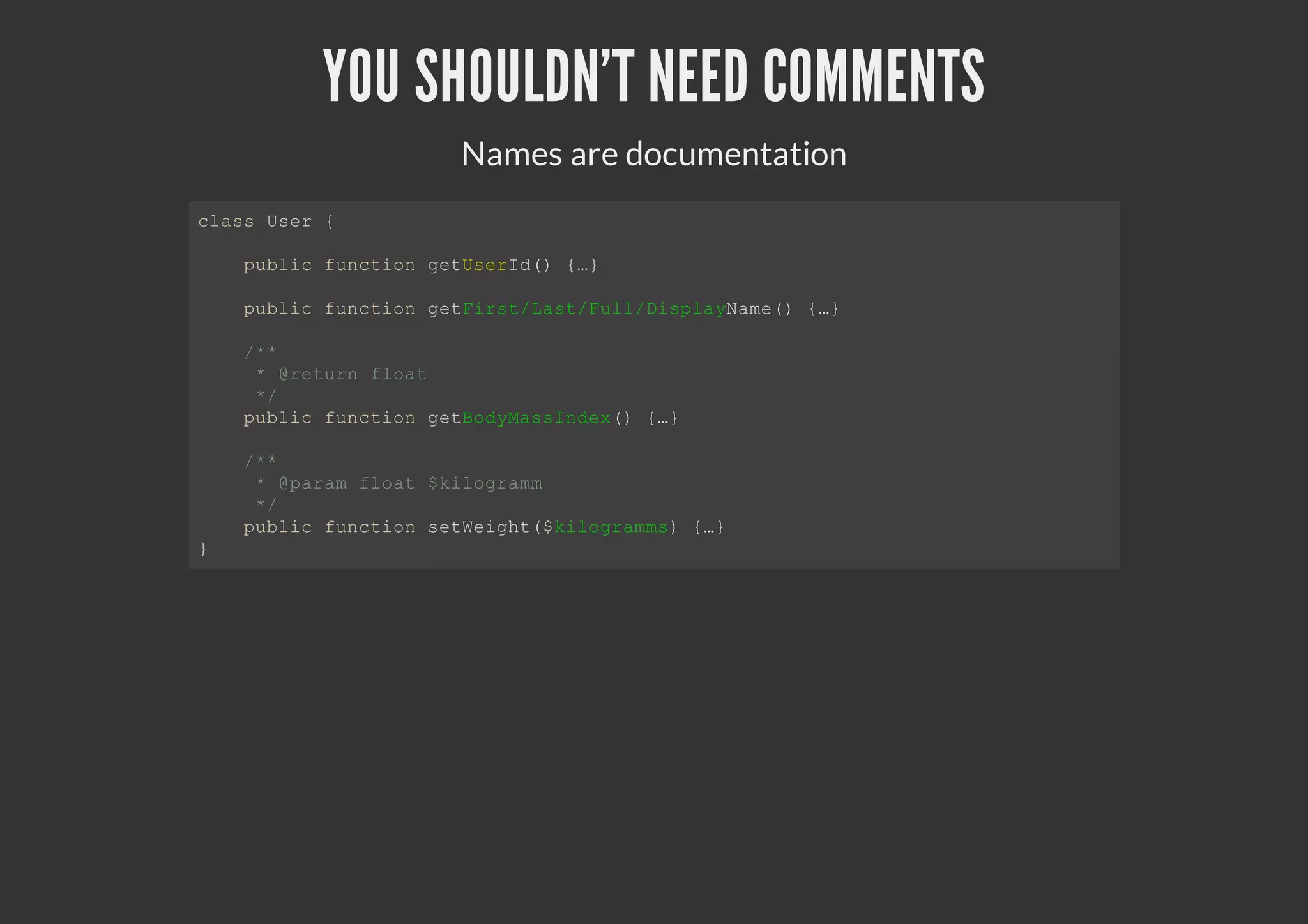 YOU SHOULDN'T NEED COMMENTS
Names are documentation
class User {
public function getUserId() {…}
public function getFirst/Last/Full/DisplayName() {…}
/**
* @return float
*/
public function getBodyMassIndex() {…}
/**
* @param float $kilogramm
*/
public function setWeight($kilogramms) {…}
}
 