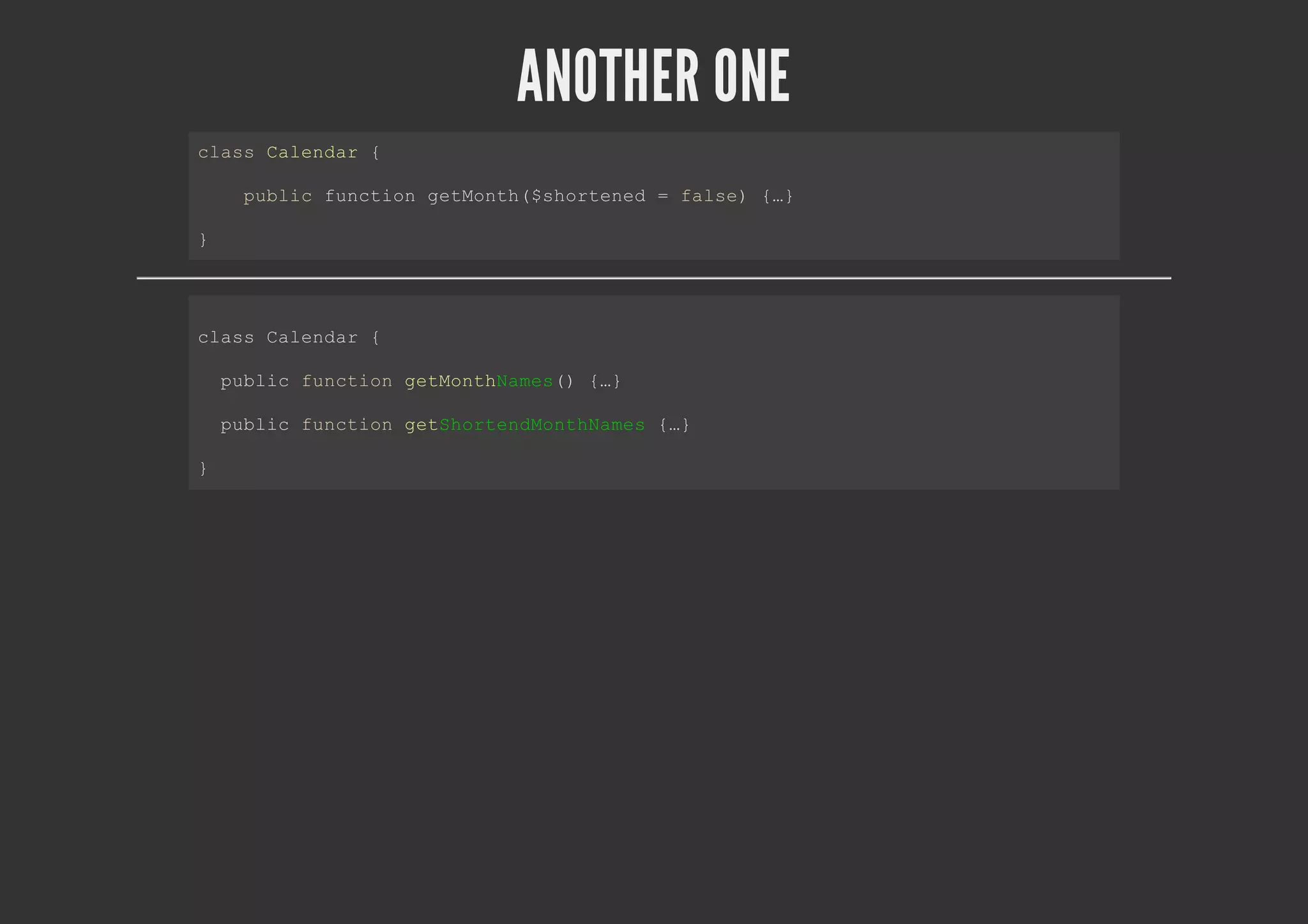 ANOTHER ONE
class Calendar {
public function getMonth($shortened = false) {…}
}
class Calendar {
public function getMonthNames() {…}
public function getShortendMonthNames {…}
}
 