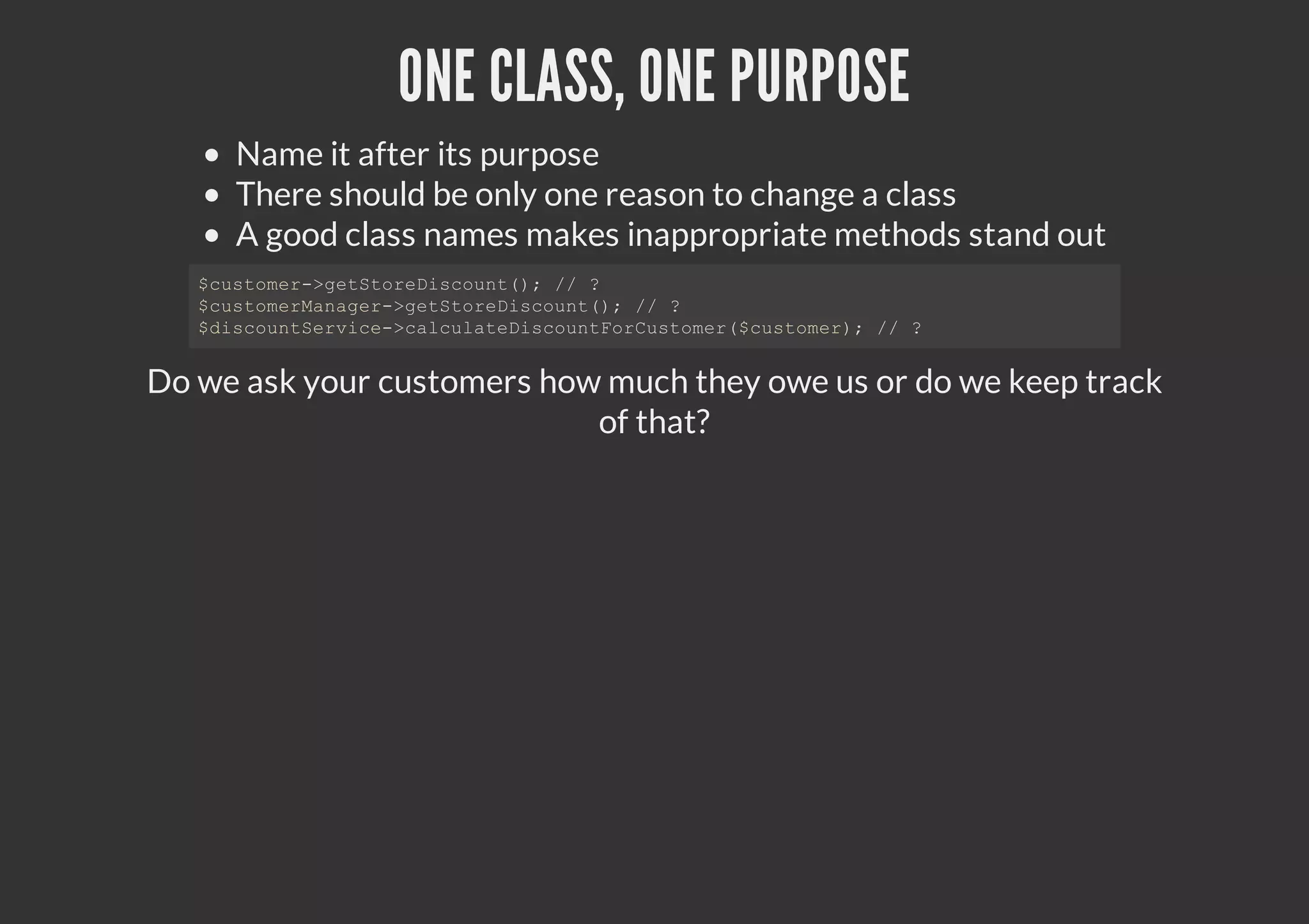 ONE CLASS, ONE PURPOSE
Name it after its purpose
There should be only one reason to change a class
A good class names makes inappropriate methods stand out
Do we ask your customers how much they owe us or do we keep track
of that?
$customer->getStoreDiscount(); // ?
$customerManager->getStoreDiscount(); // ?
$discountService->calculateDiscountForCustomer($customer); // ?
 