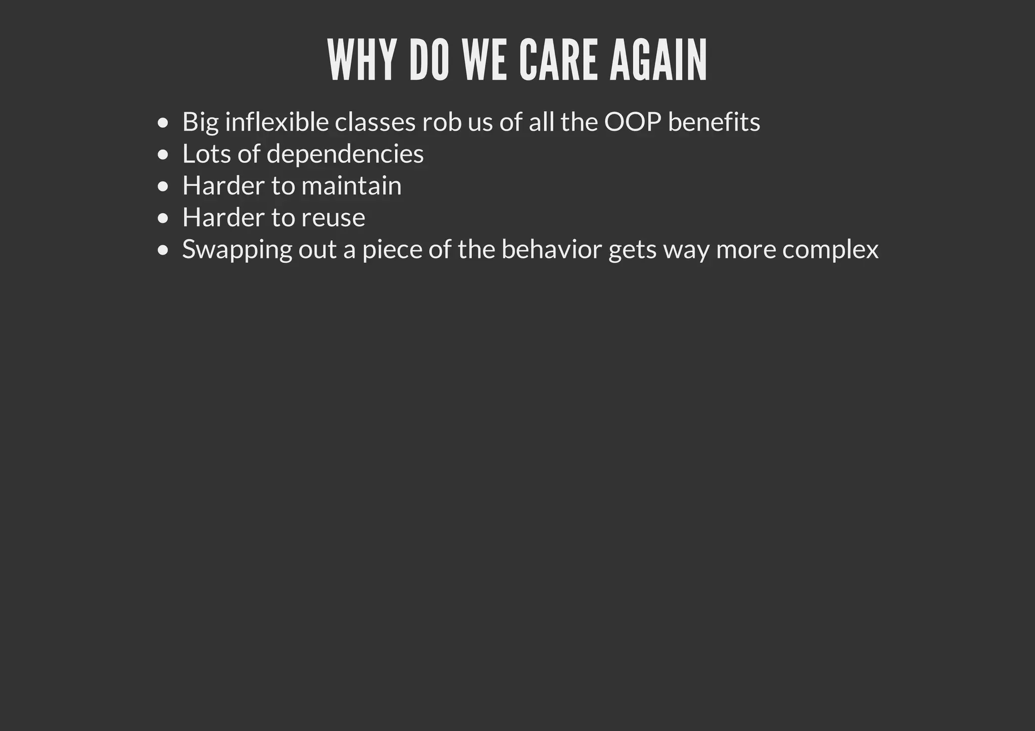 WHY DO WE CARE AGAIN
Big inflexible classes rob us of all the OOP benefits
Lots of dependencies
Harder to maintain
Harder to reuse
Swapping out a piece of the behavior gets way more complex
 