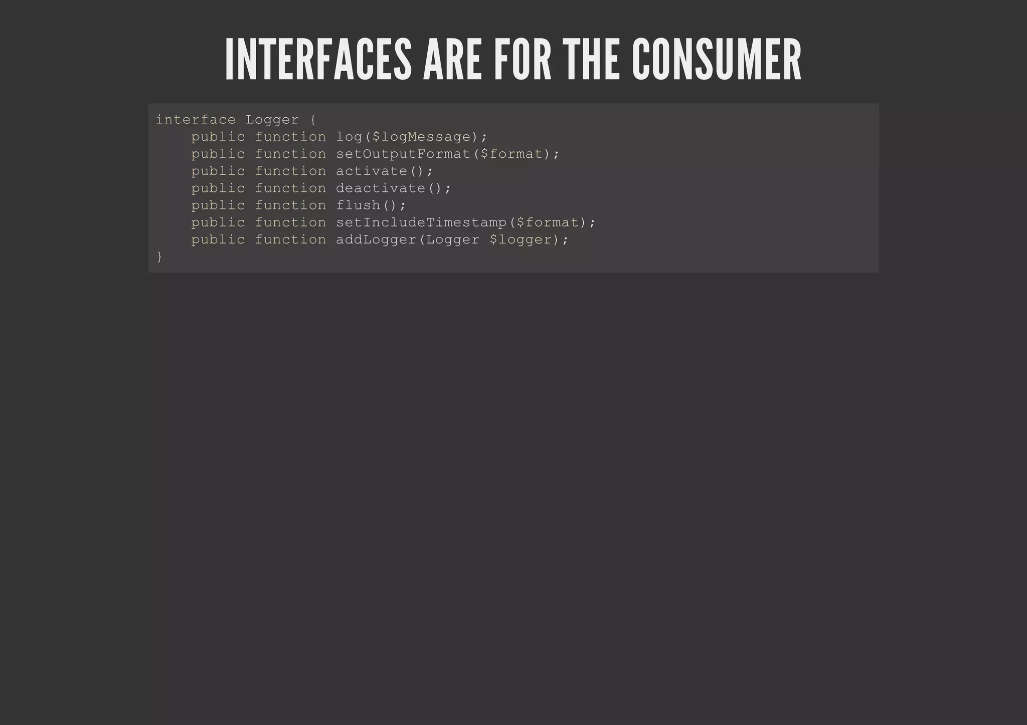 INTERFACES ARE FOR THE CONSUMER
interface Logger {
public function log($logMessage);
public function setOutputFormat($format);
public function activate();
public function deactivate();
public function flush();
public function setIncludeTimestamp($format);
public function addLogger(Logger $logger);
}
 