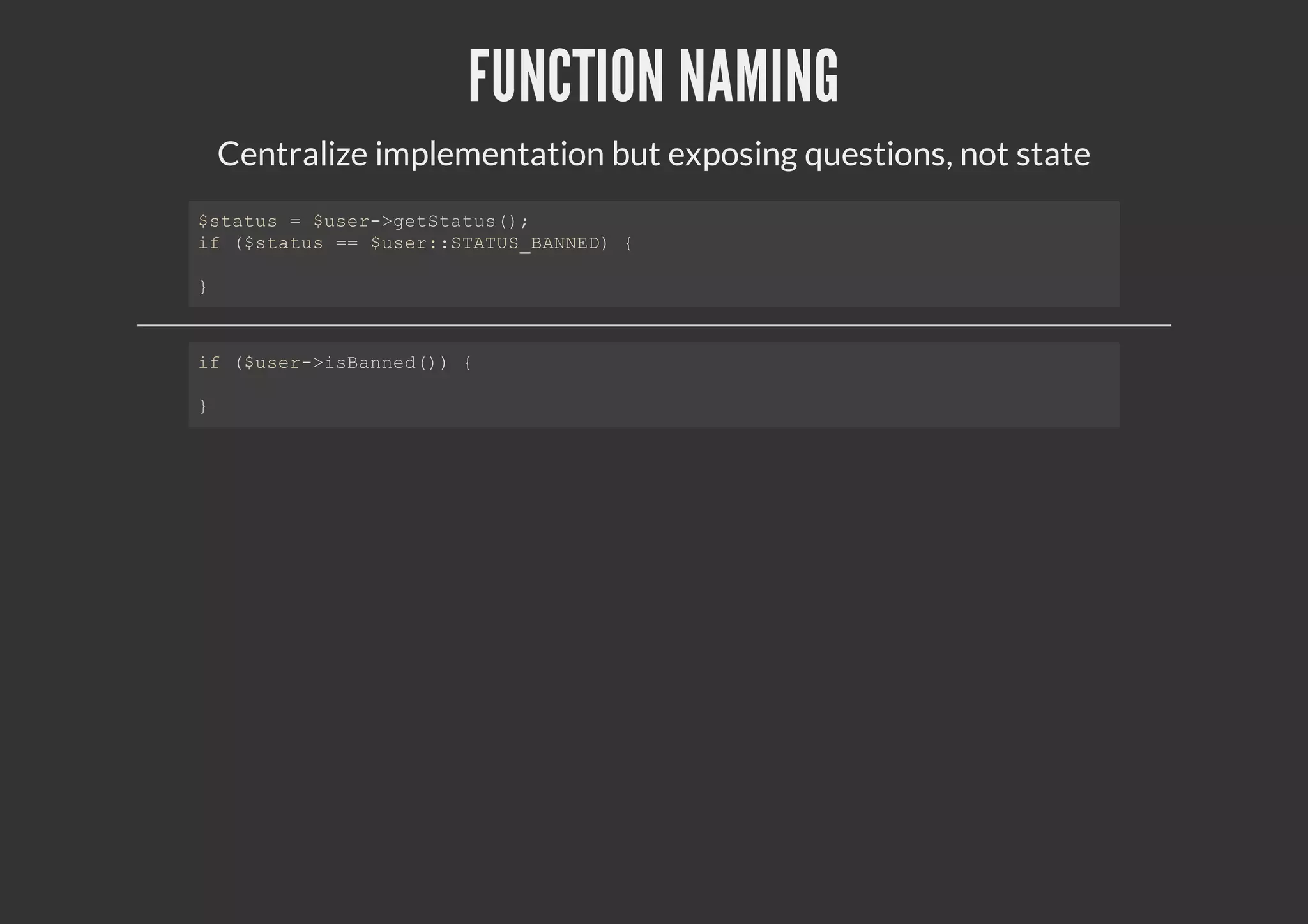 FUNCTION NAMING
Centralize implementation but exposing questions, not state
$status = $user->getStatus();
if ($status == $user::STATUS_BANNED) {
}
if ($user->isBanned()) {
}
 