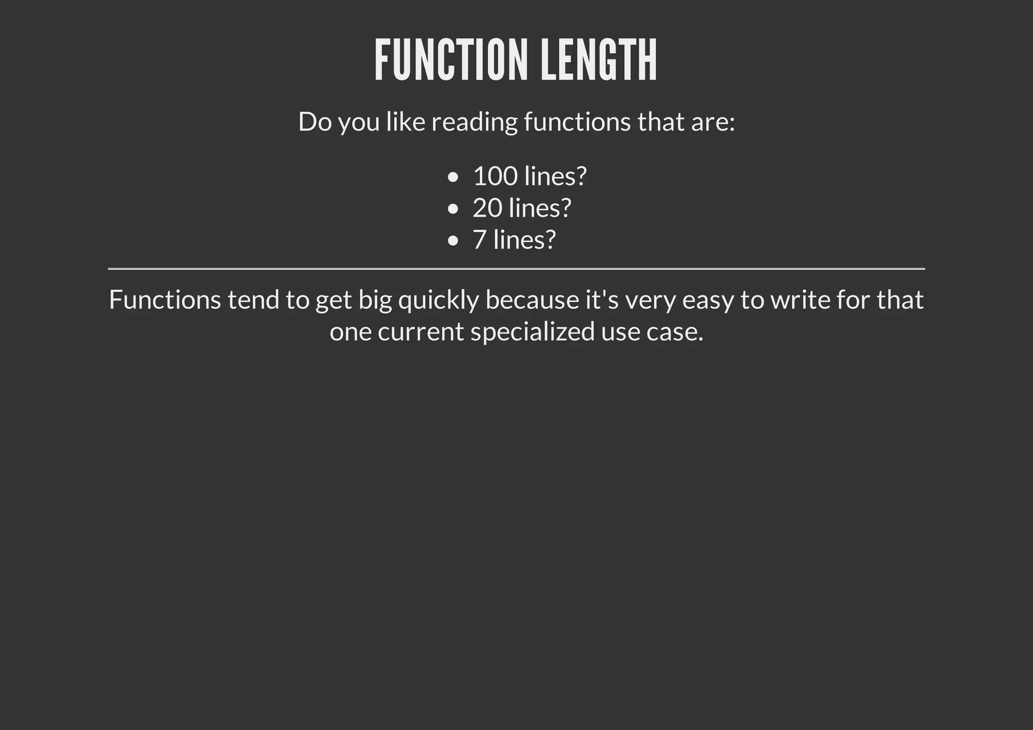FUNCTION LENGTH
Do you like reading functions that are:
100 lines?
20 lines?
7 lines?
Functions tend to get big quickly because it's very easy to write for that
one current specialized use case.
 