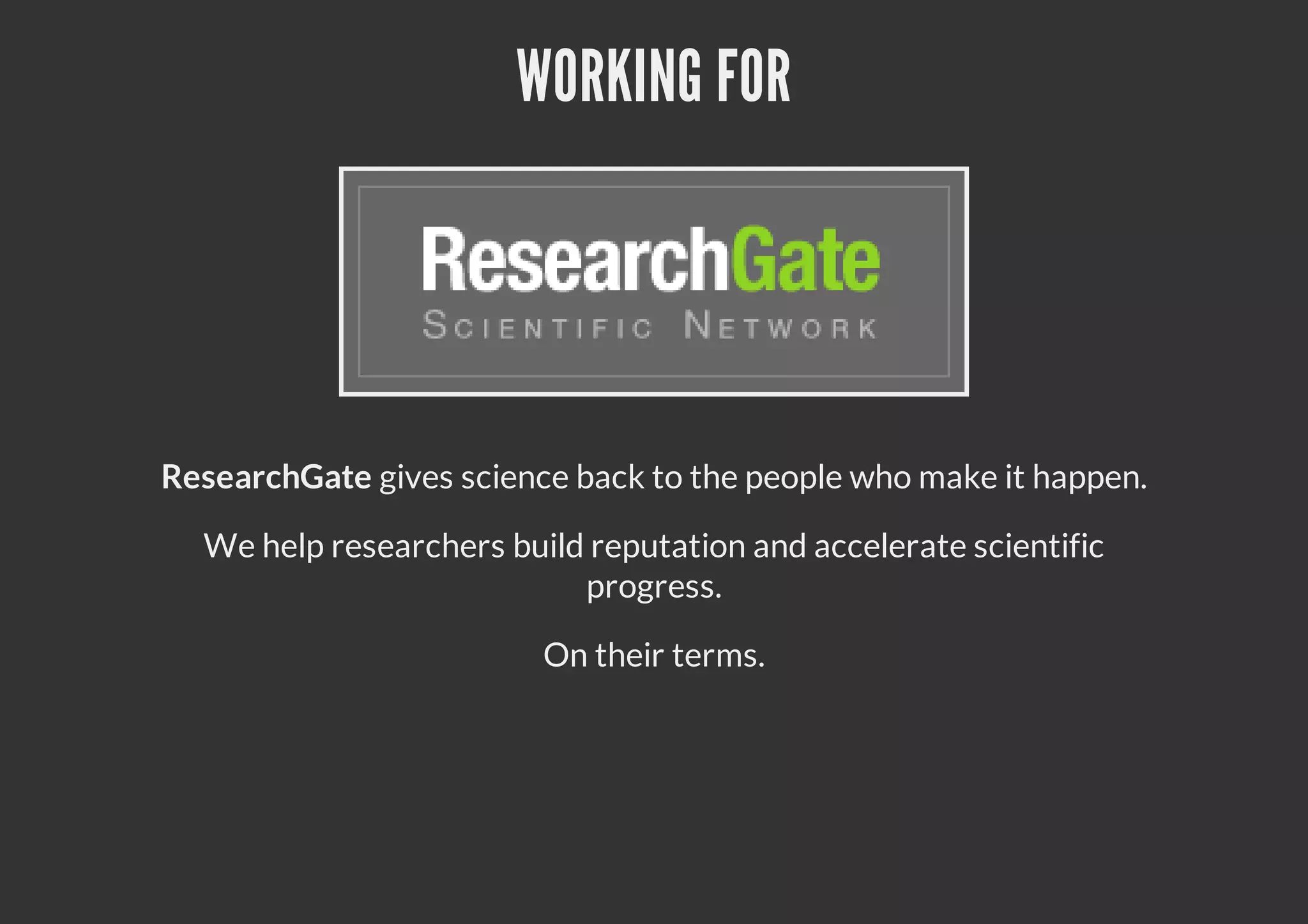 WORKING FOR
ResearchGate gives science back to the people who make it happen.
We help researchers build reputation and accelerate scientific
progress.
On their terms.
 