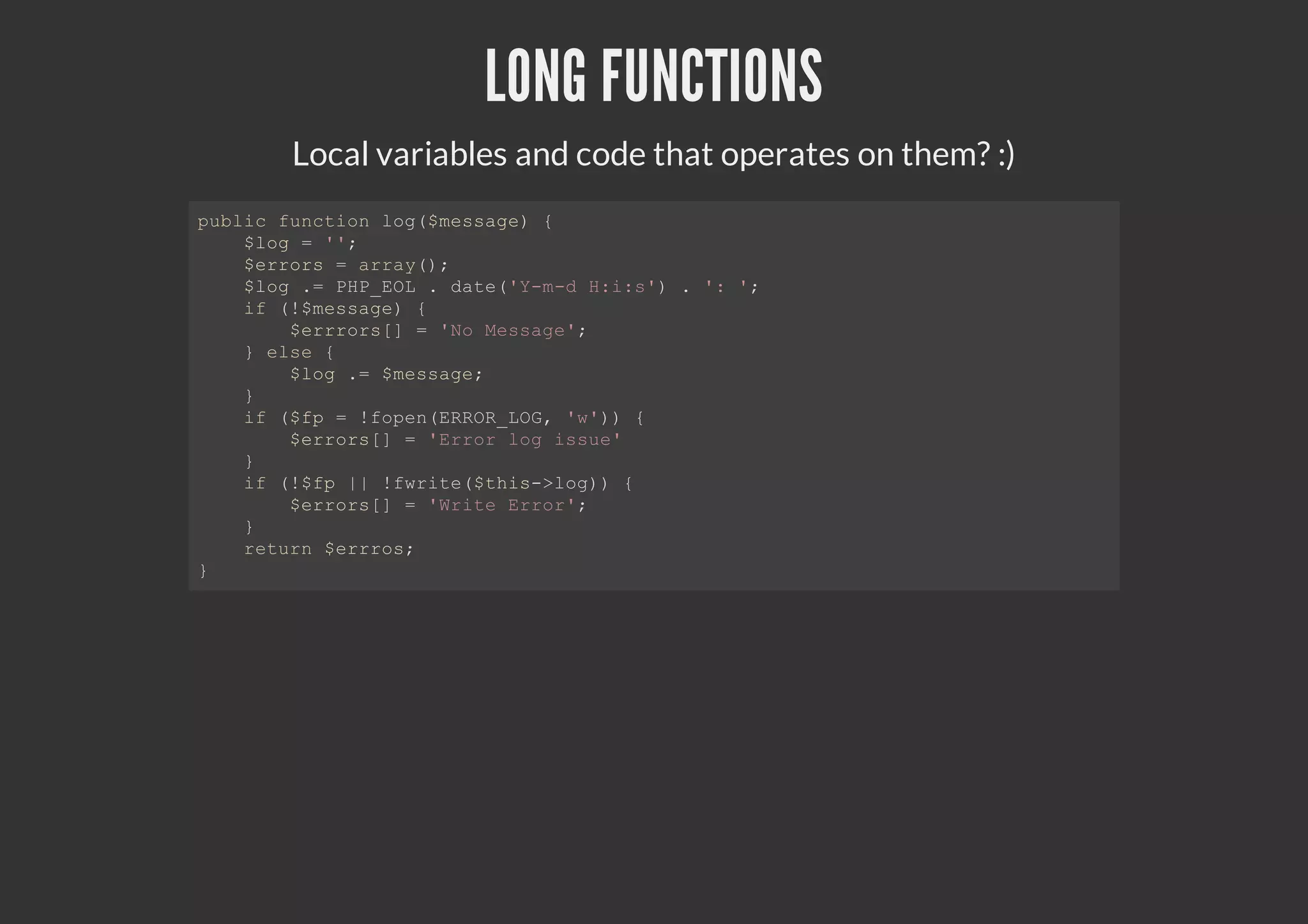 LONG FUNCTIONS
Local variables and code that operates on them? :)
public function log($message) {
$log = '';
$errors = array();
$log .= PHP_EOL . date('Y-m-d H:i:s') . ': ';
if (!$message) {
$errrors[] = 'No Message';
} else {
$log .= $message;
}
if ($fp = !fopen(ERROR_LOG, 'w')) {
$errors[] = 'Error log issue'
}
if (!$fp || !fwrite($this->log)) {
$errors[] = 'Write Error';
}
return $errros;
}
 
