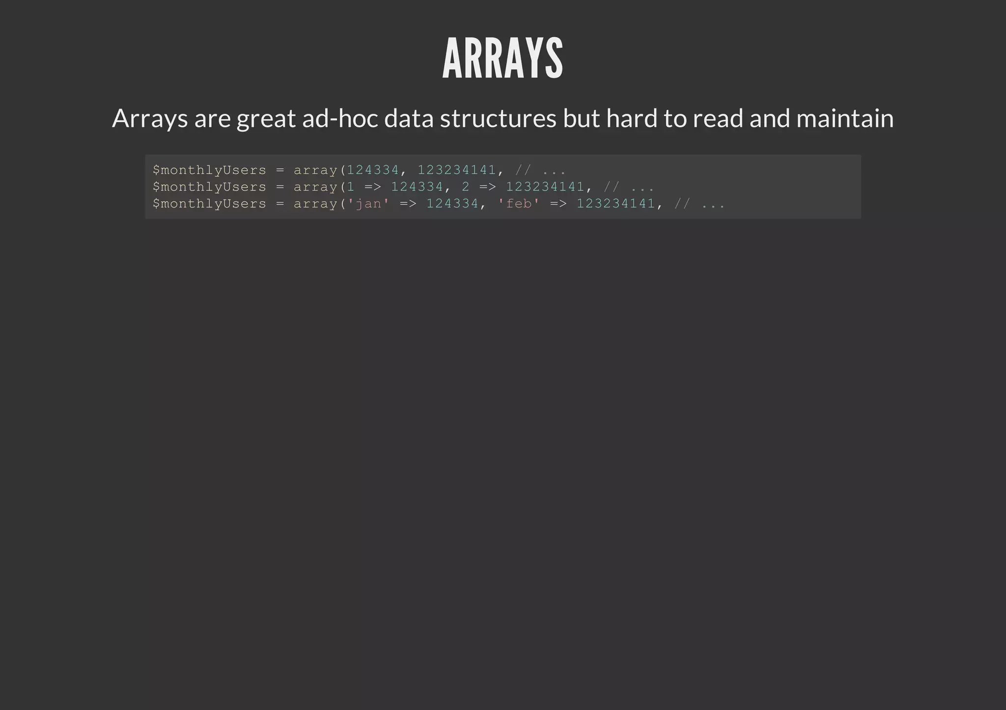 ARRAYS
Arrays are great ad-hoc data structures but hard to read and maintain
$monthlyUsers = array(124334, 123234141, // ...
$monthlyUsers = array(1 => 124334, 2 => 123234141, // ...
$monthlyUsers = array('jan' => 124334, 'feb' => 123234141, // ...
 