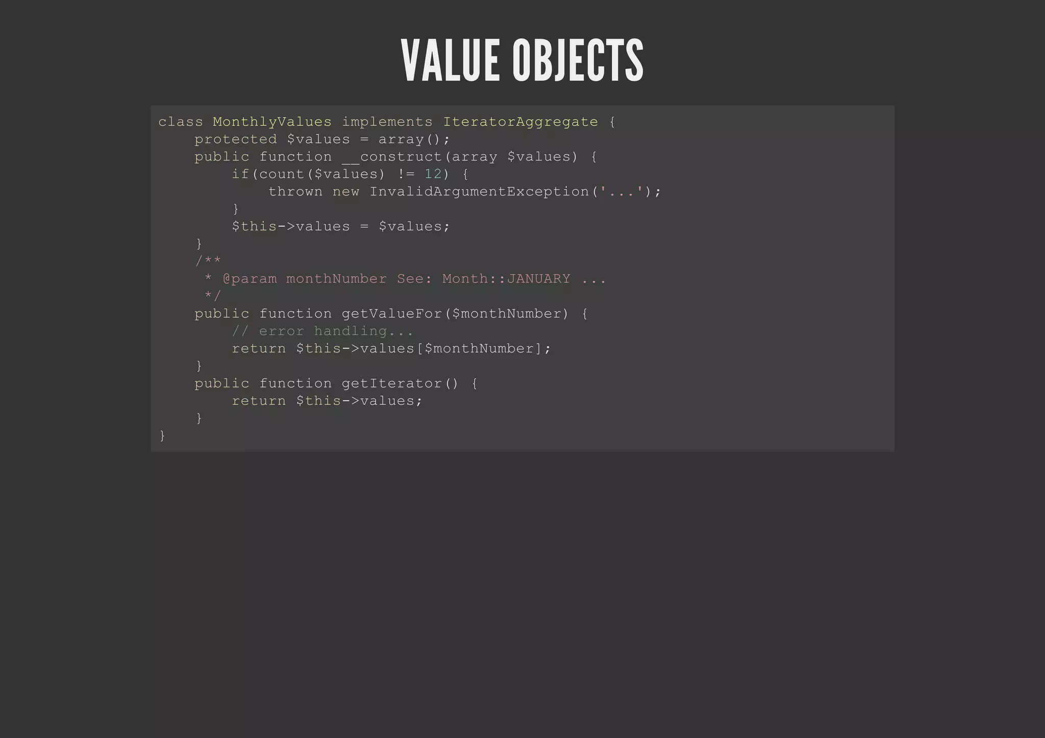 VALUE OBJECTS
class MonthlyValues implements IteratorAggregate {
protected $values = array();
public function __construct(array $values) {
if(count($values) != 12) {
thrown new InvalidArgumentException('...');
}
$this->values = $values;
}
/**
* @param monthNumber See: Month::JANUARY ...
*/
public function getValueFor($monthNumber) {
// error handling...
return $this->values[$monthNumber];
}
public function getIterator() {
return $this->values;
}
}
 