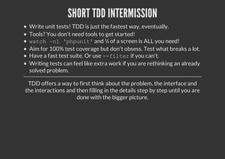 SHORT TDD INTERMISSION
Write unit tests! TDD is just the fastest way, eventually.
Tools? You don't need tools to get started!
watch –n1 'phpunit'and ¼ of a screen is ALL you need!
Aim for 100% test coverage but don't obsess. Test what breaks a lot.
Have a fast test suite. Or use --filterif you can't.
Writing tests can feel like extra work if you are rethinking an already
solved problem.
TDD offers a way to first think about the problem, the interface and
the interactions and then filling in the details step by step until you are
done with the bigger picture.
 