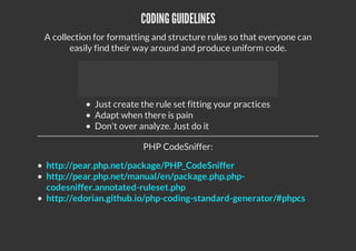 CODING GUIDELINES
A collection for formatting and structure rules so that everyone can
easily find their way around and produce uniform code.
Just create the rule set fitting your practices
Adapt when there is pain
Don't over analyze. Just do it
PHP CodeSniffer:
http://pear.php.net/package/PHP_CodeSniffer
http://pear.php.net/manual/en/package.php.php-
codesniffer.annotated-ruleset.php
http://edorian.github.io/php-coding-standard-generator/#phpcs
 