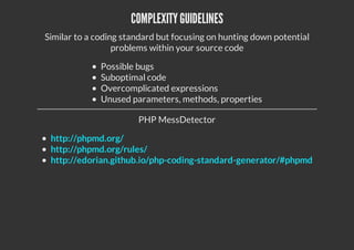 COMPLEXITYGUIDELINES
Similar to a coding standard but focusing on hunting down potential
problems within your source code
Possible bugs
Suboptimal code
Overcomplicated expressions
Unused parameters, methods, properties
PHP MessDetector
http://phpmd.org/
http://phpmd.org/rules/
http://edorian.github.io/php-coding-standard-generator/#phpmd
 