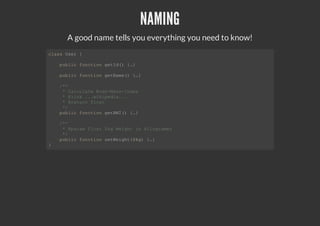 NAMING
A good name tells you everything you need to know!
class User {
public function getId() {…}
public function getName() {…}
/**
* Calculate Body-Mass-Index
* @link ...wikipedia...
* @return float
*/
public function getBMI() {…}
/**
* @param float $kg Weight in kilogramms
*/
public function setWeight($kg) {…}
}
 
