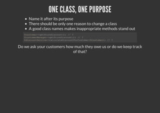 ONE CLASS, ONE PURPOSE
Name it after its purpose
There should be only one reason to change a class
A good class names makes inappropriate methods stand out
Do we ask your customers how much they owe us or do we keep track
of that?
$customer->getStoreDiscount(); // ?
$customerManager->getStoreDiscount(); // ?
$discountService->calculateDiscountForCustomer($customer); // ?
 