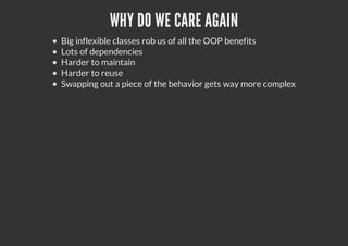 WHY DO WE CARE AGAIN
Big inflexible classes rob us of all the OOP benefits
Lots of dependencies
Harder to maintain
Harder to reuse
Swapping out a piece of the behavior gets way more complex
 