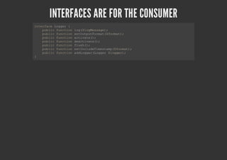INTERFACES ARE FOR THE CONSUMER
interface Logger {
public function log($logMessage);
public function setOutputFormat($format);
public function activate();
public function deactivate();
public function flush();
public function setIncludeTimestamp($format);
public function addLogger(Logger $logger);
}
 